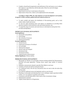18
4. It implies a broad based reorganization and mobilization of the rural masses so as to enhance
their capacity to cope effectively with the daily tasks of their lives and with changes
consequent upon this.
5. Improvement of services or rural masses in the process.
6. Improvement of know-how, which is to be implemented to the rural people.
According to Singh (1999), the main objectives of rural development in all societies,
irrespective of their economic, political and socio-cultural systems are:
 To make available and improve the distribution of life-sustaining goods, such as food,
clothes, shelter, health and security;
 To raise per capita purchasing power and improve its distribution by providing better
education, productive and remunerative jobs and cultural amenities; and
 To expand the range of economic and social choices to individuals by freeing them from
servitude and dependence.
IMPORTANCE OF RURAL DEVELOPMENT
Social significance
 Innumerable rural problems
 Social change
 Best utilization of resources
 Infrastructural facilities
Economic significance
 National Income
 Employment and Source of livelihood
 Fuel and fodder
 Industrial Development
 Internal Trade and Transport
 International trade
 International ranking
 Capital formation and Investment
Political Significance: Political stability
PROBLEMS IN RURAL DEVELOPMENT
1. Most people are illiterate- for such people extension teaching methods like Demonstrations,
individual and group approaches, Training classes require large number of extension
workers.
2. Inadequate communication channels especially Mass Media in rural areas
3. Limitation of Funds and staff for training the farmers
4. As a traditional society with old ways and practices does not want to take risk unless they
see the results.
5. In an illiterate traditional society real leadership could not come forward.
6. Preaching to rural people and educating them in new techniques require specialized skilled
workers. It is very expensive to produce such workers
7. Communities and individuals differ in their needs as their circumstances change.
8. Organizational constraints
9. Vaguely framed objectives of Organization.
 