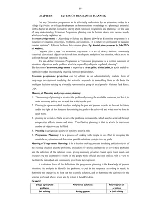 19
CHAPTER 5 EXTENSION PROGRAMME PLANNING
For any Extension programme to be effectively undertaken by an extension worker in a
village (Eg: Project on village development or demonstrations or trainings etc) planning is essential.
In this chapter an attempt is made to clarify about extension programme and planning. For the sake
of easy understanding Extension Programme planning can be broken down into various words,
which are clearly explained as:
Extension programme : According to Kelsey and Hearne (1967)“an Extension programme is a
statement of situation, objectives, problems, and solutions. It is relatively permanent but requires
constant revision”. It forms the basis for extension plans. Eg: Mandal plans prepared by DAATTC’s
of ANGRAU.
Leagans (1961) says ‘An extension programme is a set of clearly defined, consciously
conceived educational objectives derived from an adequate analysis of the situation, which are to be
achieved through extension teaching.
We can define Extension Programme as “extension programme is a written statement of
situations, objectives, and a problem which is prepared by adequate regulated planning”.
The function of extension programme is to provide a clear guide, a blue'print, or a plan useful to
extension worker in conducting ongoing extension programmes.
Extension programme projection can be defined as an administratively realistic form of
long-range development involving the scientific approach in assembling facts as the basis for
intelligent decision making by a broadly representative group of local people - National Task Force,
USA
Meaning of Planning and programme planning:
1. The meaning of planning is to solve the problems by using the available resources, and for it, to
make necessary policy and to work for achieving the goal.
2. Planning is a process which involves studying the past and present in order to forecast the future
and in the light of that forecast determining the goals to be achieved and what must be done to
reach them.
3. planning is to make efforts to solve the problems permanently, which can be achieved through
co-operative efforts, means and aims. The effective planning is that in which the maximum
number of objectives are fulfilled.
4. Planning is designing a course of action to achieve ends
5. Programme Planning: It is a process of working with people in an effort to recognize the
unsatisfactory situation and determine possible solutions or objectives or goals
Meaning of Programme Planning: It is a decision making process involving critical analysis of
the existing situation and the problems, evaluation of various alternatives to solve these problems
and the selection of the relevant ones, giving necessary priorities based upon local needs and
resources by the cooperative efforts of the people both official and non official with a view to
facilitate the individual and community growth and development.
It is obvious from all the definitions that programme planning is the knowledge of present
situations, its analysis to identify the problems, to put in the sequence according to needs, to
determine the objectives, to find out the scientific solution, and to determine the activities for the
selected work and where, when and by whom it should be done.
EXAMPLE
Village agriculture
problems
Alternative solutions Prioritization of
problems
Soil salinity Adding gypsum  Soil salinity
 