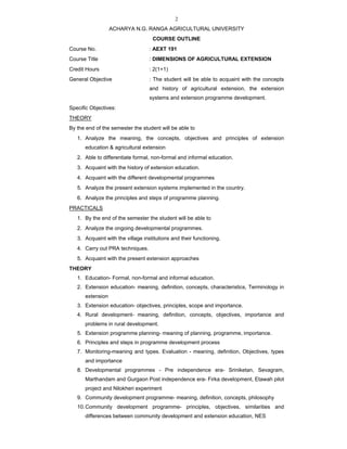2
ACHARYA N.G. RANGA AGRICULTURAL UNIVERSITY
COURSE OUTLINE
Course No. : AEXT 191
Course Title : DIMENSIONS OF AGRICULTURAL EXTENSION
Credit Hours : 2(1+1)
General Objective : The student will be able to acquaint with the concepts
and history of agricultural extension, the extension
systems and extension programme development.
Specific Objectives:
THEORY
By the end of the semester the student will be able to
1. Analyze the meaning, the concepts, objectives and principles of extension
education & agricultural extension
2. Able to differentiate formal, non-formal and informal education.
3. Acquaint with the history of extension education.
4. Acquaint with the different developmental programmes
5. Analyze the present extension systems implemented in the country.
6. Analyze the principles and steps of programme planning.
PRACTICALS
1. By the end of the semester the student will be able to
2. Analyze the ongoing developmental programmes.
3. Acquaint with the village institutions and their functioning.
4. Carry out PRA techniques.
5. Acquaint with the present extension approaches
THEORY
1. Education- Formal, non-formal and informal education.
2. Extension education- meaning, definition, concepts, characteristics, Terminology in
extension
3. Extension education- objectives, principles, scope and importance.
4. Rural development- meaning, definition, concepts, objectives, importance and
problems in rural development.
5. Extension programme planning- meaning of planning, programme, importance.
6. Principles and steps in programme development process
7. Monitoring-meaning and types. Evaluation - meaning, definition, Objectives, types
and importance
8. Developmental programmes - Pre independence era- Sriniketan, Sevagram,
Marthandam and Gurgaon Post independence era- Firka development, Etawah pilot
project and Nilokheri experiment
9. Community development programme- meaning, definition, concepts, philosophy
10.Community development programme- principles, objectives, similarities and
differences between community development and extension education, NES
 