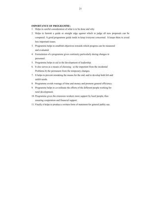 21
IMPORTANCE OF PROGRAMME:
1. Helps in careful consideration of what is to be done and why.
2. Helps to furnish a guide or straight edge against which to judge all new proposals can be
compared. A good programme guide tends to keep everyone concerned. It keeps them to avoid
less important issues.
3. Programme helps to establish objectives towards which progress can be measured
and evaluated.
4. Formulation of a programme gives continuity particularly during changes in
personnel.
5. Programme helps to aid in the development of leadership.
6. It also serves as a means of choosing : a) the important from the incidental
Problems b) the permanent from the temporary changes.
7. It helps to prevent mistaking the means for the end, and to develop both felt and
unfelt needs.
8. Programme avoids wastage of time and money and promote general efficiency.
9. Programme helps to co-ordinate the efforts of the different people working for
rural development.
10. Programme gives the extension workers more support by local people, thus
ensuring cooperation and financial support.
11. Finally it helps to produce a written form of statement for general public use.
 
