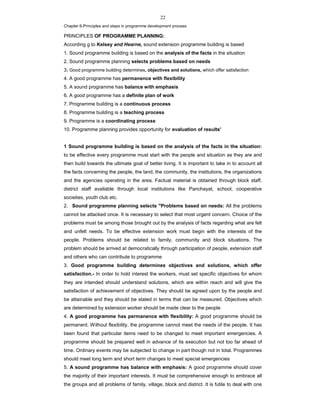22
Chapter 6-Principles and steps in programme development process
PRINCIPLES OF PROGRAMME PLANNING:
According g to Kelsey and Hearne, sound extension programme building is based
1. Sound programme building is based on the analysis of the facts in the situation
2. Sound programme planning selects problems based on needs
3. Good programme building determines, objectives and solutions, which offer satisfaction
4. A good programme has permanence with flexibility
5. A sound programme has balance with emphasis
6. A good programme has a definite plan of work
7. Programme building is a continuous process
8. Programme building is a teaching process
9. Programme is a coordinating process
10. Programme planning provides opportunity for evaluation of results'
1 Sound programme building is based on the analysis of the facts in the situation:
to be effective every programme must start with the people and situation as they are and
then build towards the ultimate goal of better living. It is important to take in to account all
the facts concerning the people, the land, the community, the institutions, the organizations
and the agencies operating in the area. Factual material is obtained through block staff,
district staff available through local institutions like Panchayat, school, cooperative
societies, youth club etc.
2. Sound programme planning selects "Problems based on needs: All the problems
cannot be attacked once. It is necessary to select that most urgent concern. Choice of the
problems must be among those brought out by the analysis of facts regarding what are felt
and unfelt needs. To be effective extension work must begin with the interests of the
people. Problems should be related to family, community and block situations. The
problem should be arrived at democratically through participation of people, extension staff
and others who can contribute to programme
3. Good programme building determines objectives and solutions, which offer
satisfaction.- In order to hold interest the workers, must set specific objectives for whom
they are intended should understand solutions, which are within reach and will give the
satisfaction of achievement of objectives. They should be agreed upon by the people and
be attainable and they should be stated in terms that can be measured. Objectives which
are determined by extension worker should be made clear to the people
4. A good programme has permanence with flexibility: A good programme should be
permanent. Without flexibility, the programme cannot meet the needs of the people. It has
been found that particular items need to be changed to meet important emergencies. A
programme should be prepared well in advance of its execution but not too far ahead of
time. Ordinary events may be subjected to change in part though not in total. Programmes
should meet long term and short term changes to meet special emergencies
5. A sound programme has balance with emphasis: A good programme should cover
the majority of their important interests. It must be comprehensive enough to embrace all
the groups and all problems of family, village, block and district. It is futile to deal with one
 