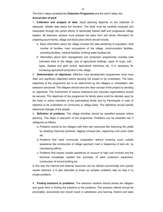 24
The first 4 -steps constitute the Extension Programme and the next 5 steps, the
Annual plan of work
1. Collection and analysis of data: Good planning depends on the collection of
adequate, reliable data about the situation. The facts must be carefully analyzed and
interpreted through the joined efforts of technically trained staff and progressive village
leaders. All extension workers must possess the basic farm and family information for
preparing sound family, village and block plans which should include
a. Basic information about the village includes the data pertaining to population, total
number of families, main occupations of the village, communication facilities,
schooling facilities, medical facilities, drinking water facilities etc.
b. Information about farm management and production programmes includes total
cultivated area of the village, size of agricultural holdings, types of crops, soil'...
types, disease and pest control, agricultural machinery etc. It is necessary for
increasing agricultural production in the village.
2. Determination of objectives: Effective rural development programmes must have
clear and significant objectives before deciding the project to be undertaken. The basic
objectives of the programme are to be determined by the villagers in consultation with
extension personnel. The villagers should have the clear concept of the project by deciding
on objectives. The involvement of various institutions and voluntary organizations should
be secured. The objectives of the programme for family plans could be decided upon by
the head or active members of the participating family and by Panchayats in case of
objective to be undertaken on community or village basis. The objectives should specify
behavioral changes of the people.
3. Definition of problems: The village activities should be classified properly before
planning. This helps in execution of the programme. Problems can be classified into 3
categories as follows
a. Problems solved by the villagers with their own resources like improving the yields
by adopting improved practices, digging compost pits, organizing rural youth clubs
etc.
b. Problems that need community cooperation without involving much outside
assistance like construction of village approach road or deepening of tank etc. by
volunteering efforts.
c. Problems that require outside assistance on account of high cost involved and the
technical knowledge needed like purchase of plant protection equipment,
construction of school building etc.
In this way the internal and external resources can be utilized economically and quicker
results obtained. It is also desirable to break up complex problems step by step in to
simple problems
4. Finding solutions to problems: The extension workers should advise the villagers
and guide them in finding the solutions to the problems. The solutions offered should be
practicable, economical and should result in satisfaction and learning. District and state
 