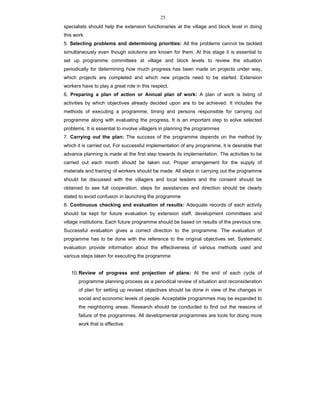 25
specialists should help the extension functionaries at the village and block level in doing
this work
5. Selecting problems and determining priorities: All the problems cannot be tackled
simultaneously even though solutions are known for them. At this stage it is essential to
set up programme committees at village and block levels to review the situation
periodically for determining how much progress has been made on projects under way,
which projects are completed and which new projects need to be started. Extension
workers have to play a great role in this respect.
6. Preparing a plan of action or Annual plan of work: A plan of work is listing of
activities by which objectives already decided upon are to be achieved. It includes the
methods of executing a programme, timing and persons responsible for carrying out
programme along with evaluating the progress. It is an important step to solve selected
problems. It is essential to involve villagers in planning the programmes
7. Carrying out the plan: The success of the programme depends on the method by
which it is carried out. For successful implementation of any programme, it is desirable that
advance planning is made at the first step towards its implementation. The activities to be
carried out each month should be taken out. Proper arrangement for the supply of
materials and training of workers should be made. All steps in carrying out the programme
should be discussed with the villagers and local leaders and the consent should be
obtained to see full cooperation, steps for assistances and direction should be clearly
stated to avoid confusion in launching the programme
8. Continuous checking and evaluation of results: Adequate records of each activity
should be kept for future evaluation by extension staff, development committees and
village institutions. Each future programme should be based on results of the previous one.
Successful evaluation gives a correct direction to the programme. The evaluation of
programme has to be done with the reference to the original objectives set. Systematic
evaluation provide information about the effectiveness of various methods used and
various steps taken for executing the programme
10.Review of progress and projection of plans: At the end of each cycle of
programme planning process as a periodical review of situation and reconsideration
of plan for setting up revised objectives should be done in view of the changes in
social and economic levels of people. Acceptable programmes may be expanded to
the neighboring areas. Research should be conducted to find out the reasons of
failure of the programmes. All developmental programmes are tools for doing more
work that is effective
 