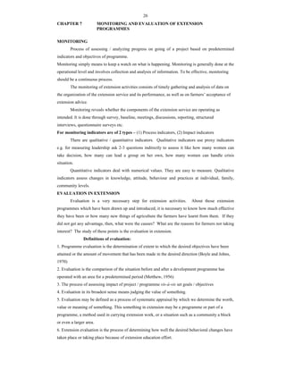 26
CHAPTER 7 MONITORING AND EVALUATION OF EXTENSION
PROGRAMMES
MONITORING
Process of assessing / analyzing progress on going of a project based on predetermined
indicators and objectives of programme.
Monitoring simply means to keep a watch on what is happening. Monitoring is generally done at the
operational level and involves collection and analysis of information. To be effective, monitoring
should be a continuous process.
The monitoring of extension activities consists of timely gathering and analysis of data on
the organization of the extension service and its performance, as well as on farmers’ acceptance of
extension advice.
Monitoring reveals whether the components of the extension service are operating as
intended. It is done through survey, baseline, meetings, discussions, reporting, structured
interviews, questionnaire surveys etc.
For monitoring indicators are of 2 types – (1) Process indicators, (2) Impact indicators
There are qualitative / quantitative indicators. Qualitative indicators use proxy indicators
e.g. for measuring leadership ask 2-3 questions indirectly to assess it like how many women can
take decision, how many can lead a group on her own, how many women can handle crisis
situation.
Quantitative indicators deal with numerical values. They are easy to measure. Qualitative
indicators assess changes in knowledge, attitude, behaviour and practices at individual, family,
community levels.
EVALUATION IN EXTENSION
Evaluation is a very necessary step for extension activities. About those extension
programmes which have been drawn up and introduced, it is necessary to know how much effective
they have been or how many new things of agriculture the farmers have learnt from them. If they
did not get any advantage, then, what were the causes? What are the reasons for farmers not taking
interest? The study of these points is the evaluation in extension.
Definitions of evaluation:
1. Programme evaluation is the determination of extent to which the desired objectives have been
attained or the amount of movement that has been made in the desired direction (Boyle and Johns,
1970)
2. Evaluation is the comparison of the situation before and after a development programme has
operated with an area for a predetermined period (Metthew, 1956)
3. The process of assessing impact of project / programme vis-à-vis set goals / objectives
4. Evaluation in its broadest sense means judging the value of something.
5. Evaluation may be defined as a process of systematic appraisal by which we determine the worth,
value or meaning of something. This something in extension may be a programme or part of a
programme, a method used in carrying extension work, or a situation such as a community a block
or even a larger area.
6. Extension evaluation is the process of determining how well the desired behavioral changes have
taken place or taking place because of extension education effort.
 