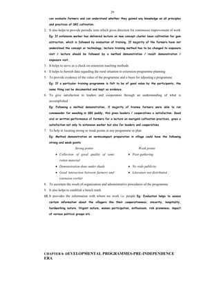 29
can evaluate farmers and can understand whether they gained any knowledge on all principles
and practices of SRI cultivation.
2. It also helps to provide periodic tests which gives direction for continuous improvement of work
Eg: If extension worker has delivered lecture on new concept cluster bean cultivation for gum
extraction, which is followed by evaluation of training. If majority of the farmers have not
understood the concept or technology, lecture training method has to be changed to exposure
visit / lecture should be followed by a method demonstration / result demonstration /
exposure visit.
3. It helps to serve as a check on extension teaching methods
4. It helps to furnish data regarding the rural situation to extension programme planning
5. To provide evidence of the value of the programme and a basis for adjusting a programme
Eg: If a particular training programme is felt to be of good value by the participants, the
same thing can be documented and kept as evidence.
6. To give satisfaction to leaders and cooperators through an understanding of what is
accomplished
Eg: Following a method demonstration, if majority of trainee farmers were able to run
conoweeder for weeding in SRI paddy, this gives leaders / cooperatives a satisfaction. Good
oral or written performance of farmers for a lecture on marigold cultivation practices, gives a
satisfaction not only to extension worker but also for leaders and cooperatives
7. To help in locating strong or weak points in any programme or plan
Eg: Method demonstration on vermicompost preparation in village could have the following
strong and weak points
Strong points Weak points
 Collection of good quality of semi
rotten material
 Poor gathering
 Demonstration done under shade  No wide publicity
 Good interaction between farmers and
extension worker
 Literature not distributed
8. To ascertain the result of organization and administrative procedures of the programme
9. It also helps to establish a bench mark
10. It provides the information with whom we work i.e. people Eg: Evaluation helps to assess
certain information about the villagers like their cooperativeness, sincerity, hospitality,
hardworking nature, litigant nature, women participation, enthusiasm, risk proneness, impact
of various political groups etc.
CHAPTER 8- DEVELOPMENTAL PROGRAMMES-PRE-INDEPENDENCE
ERA
 