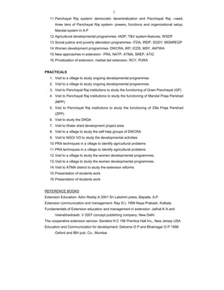3
11.Panchayat Raj system/ democratic decentralization and Panchayat Raj –need,
three tiers of Panchayat Raj system- powers, functions and organizational setup.
Mandal system in A.P
12.Agricultural developmental programmes- IADP, T&V system-features, WSDP
13.Social justice and poverty alleviation programmes- ITDA, IRDP, SGSY, MGNREGP
14.Women development programmes- DWCRA, IKP, ICDS, MSY, ANTWA
15.New approaches in extension- PRA, NATP, ATMA, SREP, ATIC
16.Privatization of extension, market led extension, RCY, PURA
PRACTICALS
1. Visit to a village to study ongoing developmental programmes
2. Visit to a village to study ongoing developmental programmes
3. Visit to Panchayat Raj institutions to study the functioning of Gram Panchayat (GP)
4. Visit to Panchayat Raj institutions to study the functioning of Mandal Praja Parishad
(MPP)
5. Visit to Panchayat Raj institutions to study the functioning of Zilla Praja Parishad
(ZPP)
6. Visit to study the DRDA
7. Visit to Water shed development project area
8. Visit to a village to study the self help groups of DWCRA
9. Visit to NGO/ VO to study the developmental activities
10.PRA techniques in a village to identify agricultural problems
11.PRA techniques in a village to identify agricultural problems
12.Visit to a village to study the women developmental programmes.
13.Visit to a village to study the women developmental programmes.
14.Visit to ATMA district to study the extension reforms
15.Presentation of students work
16.Presentation of students work
REFERENCE BOOKS
Extension Education- Adivi Reddy A 2001 Sri Lakshmi press, Bapatla, A.P.
Extension communication and management- Ray G L 1999 Naya Prakash, Kolkata
Fundamentals of Extension education and management in extension- Jalihal K A and
Veerabhadraiah, V 2007 concept publishing company, New Delhi
The cooperative extension service- Sanders H C 196 Prentice Hall Inc., New Jersey USA
Education and Communication for development- Dahama O P and Bhatnagar O P 1998
Oxford and IBH pub. Co., Mumbai
 