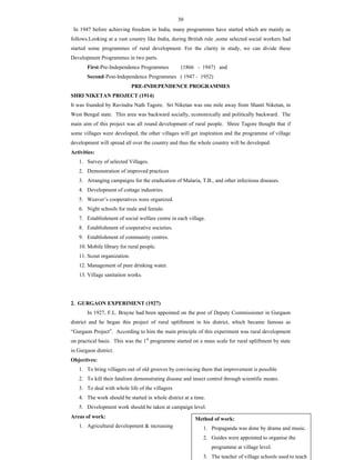 30
In 1947 before achieving freedom in India, many programmes have started which are mainly as
follows.Looking at a vast country like India, during British rule ,some selected social workers had
started some programmes of rural development. For the clarity in study, we can divide these
Development Programmes in two parts.
First-Pre-Independence Programmes (1866 - 1947) and
Second-Post-Independence Programmes ( 1947 - 1952)
PRE-INDEPENDENCE PROGRAMMES
SHRI NIKETAN PROJECT (1914)
It was founded by Ravindra Nath Tagore. Sri Niketan was one mile away from Shanti Niketan, in
West Bengal state. This area was backward socially, economically and politically backward. The
main aim of this project was all round development of rural people. Shree Tagore thought that if
some villages were developed, the other villages will get inspiration and the programme of village
development will spread all over the country and thus the whole country will be developed.
Activities:
1. Survey of selected Villages.
2. Demonstration of improved practices
3. Arranging campaigns for the eradication of Malaria, T.B., and other infectious diseases.
4. Development of cottage industries.
5. Weaver’s cooperatives were organized.
6. Night schools for male and female.
7. Establishment of social welfare centre in each village.
8. Establishment of cooperative societies.
9. Establishment of community centres.
10. Mobile library for rural people.
11. Scout organization.
12. Management of pure drinking water.
13. Village sanitation works.
2. GURGAON EXPERIMENT (1927)
In 1927, F.L. Brayne had been appointed on the post of Deputy Commissioner in Gurgaon
district and he began this project of rural upliftment in his district, which became famous as
“Gurgaon Project”. According to him the main principle of this experiment was rural development
on practical basis. This was the 1st
programme started on a mass scale for rural upliftment by state
in Gurgaon district.
Objectives:
1. To bring villagers out of old grooves by convincing them that improvement is possible
2. To kill their fatalism demonstrating disease and insect control through scientific means.
3. To deal with whole life of the villagers
4. The work should be started in whole district at a time.
5. Development work should be taken at campaign level.
Areas of work:
1. Agricultural development & increasing
Method of work:
1. Propaganda was done by drama and music.
2. Guides were appointed to organise the
programme at village level.
3. The teacher of village schools used to teach
 