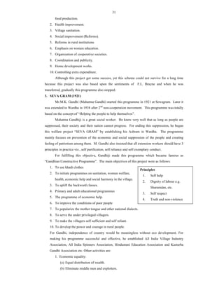 31
food production.
2. Health improvement.
3. Village sanitation.
4. Social improvement (Reforms).
5. Reforms in rural institutions
6. Emphasis on women education.
7. Organization of cooperative societies.
8. Coordination and publicity.
9. Home development works.
10. Controlling extra expenditure.
Although this project got some success, yet this scheme could not survive for a long time
because this project was also based upon the sentiments of F.L. Brayne and when he was
transferred, gradually this programme also stopped.
3. SEVA GRAM (1921)
Mr.M.K. Gandhi (Mahatma Gandhi) started this programme in 1921 at Sewagram. Later it
was extended to Wardha in 1938 after 2nd
non-cooperation movement. This programme was totally
based on the concept of “Helping the people to help themselves”.
Mahatma Gandhiji is a great social worker. He knew very well that as long as people are
suppressed, their society and their nation cannot progress. For ending this suppression, he began
this welfare project “SEVA GRAM” by establishing his Ashram in Wardha. The programme
mainly focuses on prevention of the economic and social suppression of the people and creating
feeling of patriotism among them. M. Gandhi also insisted that all extension workers should have 3
principles in practice viz., self purification, self reliance and self exemplary conduct.
For fulfilling this objective, Gandhiji made this programme which became famous as
“Gandhian Constructive Programme”. The main objectives of this project were as follows:
1. To use khadi clothes
2. To initiate programmes on sanitation, women welfare,
health, economic help and social harmony in the village.
3. To uplift the backward classes.
4. Primary and adult educational programmes
5. The programme of economic help.
6. To improve the conditions of poor people
7. To popularize the mother tongue and other national dialects.
8. To serve the under privileged villagers.
9. To make the villagers self sufficient and self reliant.
10. To develop the power and courage in rural people.
For Gandhi, independence of country would be meaningless without eco development. For
making his programme successful and effective, he established All India Village Industry
Association, All India Spinners Association, Hindustani Education Association and Kasturba
Gandhi Association etc. Other activities are:
1. Economic equality:
(a) Equal distribution of wealth.
(b) Eliminate middle men and exploiters.
Principles
1. Self help
2. Dignity of labour e.g.
Sharamdan, etc.
3. Self respect
4. Truth and non-violence
 