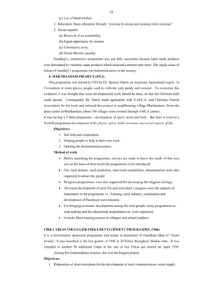 32
(c) Use of khadi clothes
2. Education: Basic education through “learning by doing and earning while learning"
3. Social equality
(a) Removal of un touchability
(b) Equal opportunity for women
(c) Community unity.
(d) Hindu-Muslim equality
Gandhaji’s constructive programme was not fully successful because hand made products
were dominated by machine made products which attracted common man more. The single cause of
failure of Gandhiji’s programme was Industrialization in the country.
4. MARTHANDAM PROJECT (1921)
This programme was started in 1921 by Dr. Spencer Hatch, an American Agricultural expert. In
Trivendrum at some places, people used to cultivate only paddy and coconut. To overcome this
weakness, it was thought that some developmental work should be done, so that the Christian faith
could spread. Consequently Dr. Hatch made agreement with Y.M.C.A. and Christian Church
Association for his work and initiated this project in neighbouring village Marthandum. From the
demo centre at Marthandam, about 100 villages were covered through YMCA centres.
It was having a 3 field programme - development of spirit, mind and body. But later it evolved a
fivefold programme-development of the physic, spirit, mind, economic and social aspects of life.
Objectives:
1. Self help and cooperation.
2. Helping people to help in their own work.
3. Opening the demonstration centers.
Method of work
 Before launching the programme, surveys are made to know the needs of that area
and on the basis of their needs the programmes were introduced.
 The rural dramas, rural exhibition, inter-rural competition, demonstration were also
organized to attract the people
 Religious programmes were also organized for developing the religious feelings.
 All-round development of rural life and individual’s progress were the subjects of
importance in the programme i.e., Farming, rural industry, cooperation and
development of Panchayat were initiated.
 For bringing economic development among the rural people, many programmes as
soap making and the educational programmes etc. were organized.
 6 weeks Short training courses to villagers and school teachers.
FIRKA VIKAS YOJANA OR FIRKA DEVELOPMENT PROGRAMME (1946)
It is a Government sponsored programme and aimed at attainment of Gandhian ideal of “Gram
Swaraj”. It was launched in the last quarter of 1946 in 34 Firkas throughout Madras state. It was
extended to another 50 additional Firkas at the rate of two Firkas per district on April 1950.
Among Pre-Independence projects, this was the biggest project.
Objectives:
1. Preparation of short term plans for the development of rural communication, water supply.
 