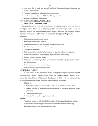 33
2. Long term plan to make the area self sufficient through agricultural, irrigational and
livestock improvements.
3. Formation of panchayats and organization of cooperatives.
4. Introduction and development of Khadi and Cottage Industries.
5. All-round development of rural people
POST-INDEPENDENCE ERA PROGRAMMES
1. ETAWAH PILOT PROJECT: 1948
Etawah project has shown its way for Community Development in India hence it is called as
Etawah pilot project. This is such an effective project that after witnessing its results, the way was
cleared for initiating the Community Development Project. Therefore this was called the Pilot
Projector it can be treated as a forerunner for Community Development Programme.
Objectives:
1. To develop the mental power of people.
2. Arousing their interest and initiative.
3. To awaken the desires of rural people and to make them laborious.
4. The develop agriculture and animal husbandry.
5. Development of Panchayat
6. To development the feeling of self-confidence, co-operation and mass participation.
7. To seek the possibility of transferring this project elsewhere in the country.
8. To make villagers sanitation minded.
9. To measure the extent of agriculture development in terms of social improvement, initiative
and self confidence.
10. To buildup the sense of community living.
11. To buildup a spirit of self help in villagers.
2. NILOKHERI PROJECT:
In 1948, Shree S.K. Dey prepared this project for the purpose of providing shelter for 7000
immigrants from Pakistan. The name of this project was “Majdoor Manzil”. Later, S K Dey
became the Union Minister of Community Development in 1965. It was built around the
vocational training centre that was transferred from Kurukshetra in July 1948
Objectives:
1. Self sufficiency for rural cum urban township in all essential requirements of life.
2. Making provision of work and professional training for the people according to their
experience.
3. To eliminate middle men.
4. To make 700 acres of Swampy land cultivable.
Activities:
Polytechnic training for B.D.O. and S.E.O. and V.L.W, Housing and marketing facilities.
Management of schools, hospitals and recreation centre, Cooperative credit facility.
Small scale industries were run on cooperative basis.
 