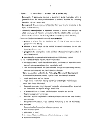 34
Chapter 9 COMMUNITY DEVELOPMENT PROGRAMME (CDP):
 Community: A community consists of persons in social interaction within a
geographical area and having common centers of interest & activities and functioning
together in the chief concern of life.
 Development: Orderly movement of individual from lower level of functioning to the
higher level of functioning.
 Community Development is a movement designed to promote better living for the
whole community with the active participation and on the initiative of the community
 Community Development Is technically aided and locally organized Self-help
Community Development has been described as a (Mukherji)
 process of change from the traditional way of living of rural communities to
progressive ways of living;
 method by which people can be assisted to develop themselves on their own
capacity and resources,
 programme for accomplishing certain activities in fields concerning the welfare of
the rural people and
 movement for progress with a certain emotional and ideological content
The two essential elements in community development are
1. Participation by the people themselves in efforts to improve their level of living with
as much reliance as possible on their own initiative and
2. The provision of technical and other services in ways which encourage initiative,
self-help and mutual help and make these more effective.
Some Assumptions underlying the Philosophy of Community Development
1. Communities of people can develop capacity to deal with their own problems
2. People want change and can change
3. People should participate in making, adjusting or controlling the major changes
taking place in their communities
4. Changes in community living that are self imposed or self developed have a meaning
and permanence that imposed changes do not have
5. A "wholisitic approach" can deal successfully with problems, with which a
"fragmented approach" cannot cope
6. Democracy requires the people's cooperative participation and action in the affairs of
the community
7. Frequently communities of people need help in organizing to deal with their needs
Basic Philosophy:
Basic philosophy of community development programme was
1. Individual development
2. Development of family.
3. Awareness of the responsibilities and self motivation among the people
4. Community development
 