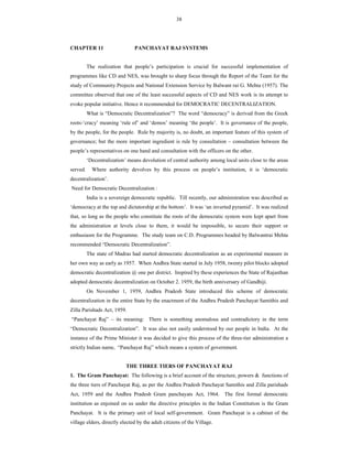 38
CHAPTER 11 PANCHAYAT RAJ SYSTEMS
The realization that people’s participation is crucial for successful implementation of
programmes like CD and NES, was brought to sharp focus through the Report of the Team for the
study of Community Projects and National Extension Service by Balwant rai G. Mehta (1957). The
committee observed that one of the least successful aspects of CD and NES work is its attempt to
evoke popular initiative. Hence it recommended for DEMOCRATIC DECENTRALIZATION.
What is “Democratic Decentralization”? The word “democracy” is derived from the Greek
roots-‘cracy’ meaning ‘rule of’ and ‘demos’ meaning ‘the people’. It is governance of the people,
by the people, for the people. Rule by majority is, no doubt, an important feature of this system of
governance; but the more important ingredient is rule by consultation – consultation between the
people’s representatives on one hand and consultation with the officers on the other.
‘Decentralization’ means devolution of central authority among local units close to the areas
served. Where authority devolves by this process on people’s institution, it is ‘democratic
decentralization’.
Need for Democratic Decentralization :
India is a sovereign democratic republic. Till recently, our administration was described as
‘democracy at the top and dictatorship at the bottom’. It was ‘an inverted pyramid’. It was realized
that, so long as the people who constitute the roots of the democratic system were kept apart from
the administration at levels close to them, it would be impossible, to secure their support or
enthusiasm for the Programme. The study team on C.D. Programmes headed by Balwantrai Mehta
recommended “Democratic Decentralization”.
The state of Madras had started democratic decentralization as an experimental measure in
her own way as early as 1957. When Andhra State started in July 1958, twenty pilot blocks adopted
democratic decentralization @ one per district. Inspired by these experiences the State of Rajasthan
adopted democratic decentralization on October 2. 1959, the birth anniversary of Gandhiji.
On November 1, 1959, Andhra Pradesh State introduced this scheme of democratic
decentralization in the entire State by the enactment of the Andhra Pradesh Panchayat Samithis and
Zilla Parishads Act, 1959.
“Panchayat Raj” – its meaning: There is something anomalous and contradictory in the term
“Democratic Decentralization”. It was also not easily understood by our people in India. At the
instance of the Prime Minister it was decided to give this process of the three-tier administration a
strictly Indian name, “Panchayat Raj” which means a system of government.
THE THREE TIERS OF PANCHAYAT RAJ
1. The Gram Panchayat: The following is a brief account of the structure, powers & functions of
the three tiers of Panchayat Raj, as per the Andhra Pradesh Panchayat Samithis and Zilla parishads
Act, 1959 and the Andhra Pradesh Gram panchayats Act, 1964. The first formal democratic
institution as enjoined on us under the directive principles in the Indian Constitution is the Gram
Panchayat. It is the primary unit of local self-government. Gram Panchayat is a cabinet of the
village elders, directly elected by the adult citizens of the Village.
 