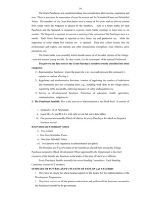39
The Gram Panchayats are constituted taking into consideration their income, population and
area. There is provision for reservation of seats for women and for Scheduled Castes and Scheduled
Tribes. The members of the Gram Panchayats have a tenure of five years and are directly elected
from wards while the Sarpanch is elected by the members. There is a Gram Sabha for each
Panchayat and the Sarpanch is required to convene Gram Sabha meetings at least once in six
months. The Sarpanch is required to convene a meeting of the members of the Panchayat once in a
month. Each Gram Panchayat is required to levy house tax and profession tax, while the
imposition of some others like vehicles tax is optional. They also collect license fees for
professionals and traders, run markets and other remunerative enterprises, raise fisheries, grow
plantations, etc.
The Gram Sabha is an assembly which should consist of all the adult citizens of the village -
- men and women, young and old. In other words, it is the counterpart of the national Parliament.
The powers and functions of the Gram Panchayat could be broadly classified into three
categories.
1) Representative functions: where the main role is to voice and represent the community’s
opinion on matters affecting it.
2) Regulatory and administrative functions: consists of regulating the conduct of individuals
and institutions and also collecting taxes; e.g., watching work done in the village school,
registering births and deaths, enforcing measures of safety and sanitation etc.
3) Service or developmental functions: Promotion of education, health, agriculture,
communication, irrigation etc.
2. The Panchayat Samithi: This is the next tier of administration at the Block level. It consists of
:
i. Sarpanch’s of all Panchayats
ii. Local M.L.As and M.L.C.s with right to vote but not to hold office.
iii. One person nominated by District Collector for every Panchayat for which no Sarpanch
has been elected.
Reservation and Community-option
iv. Two women
v. One from Scheduled Castes
vi. One from Schedule Tribes
vii. Two persons with experience in administration and public
The President and Vice-President of the Samithi are elected from among the Village
Panchayat sarpanchs'. Block Development Officer appointed by the Government is the chief
executive of the Samithi and functions as the leader of the team of block level officials.
Every Panchayat Samithi normally has seven Standing Committees. Each Standing
Committee consists of 7 members.
SUMMARY OF POWERS AND FUNCTIONS OF PANCHAYAT SAMITHIS
1. They have to ensure the whole-hearted support of the people for the implementation of the
Development Programmes.
2. They have to exercise all the powers conferred on and perform all the functions entrusted to
the Panchayat Samithi by the government.
 