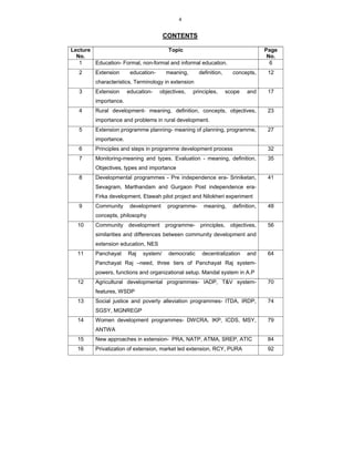 4
CONTENTS
Lecture
No.
Topic Page
No.
1 Education- Formal, non-formal and informal education. 6
2 Extension education- meaning, definition, concepts,
characteristics, Terminology in extension
12
3 Extension education- objectives, principles, scope and
importance.
17
4 Rural development- meaning, definition, concepts, objectives,
importance and problems in rural development.
23
5 Extension programme planning- meaning of planning, programme,
importance.
27
6 Principles and steps in programme development process 32
7 Monitoring-meaning and types. Evaluation - meaning, definition,
Objectives, types and importance
35
8 Developmental programmes - Pre independence era- Sriniketan,
Sevagram, Marthandam and Gurgaon Post independence era-
Firka development, Etawah pilot project and Nilokheri experiment
41
9 Community development programme- meaning, definition,
concepts, philosophy
48
10 Community development programme- principles, objectives,
similarities and differences between community development and
extension education, NES
56
11 Panchayat Raj system/ democratic decentralization and
Panchayat Raj –need, three tiers of Panchayat Raj system-
powers, functions and organizational setup. Mandal system in A.P
64
12 Agricultural developmental programmes- IADP, T&V system-
features, WSDP
70
13 Social justice and poverty alleviation programmes- ITDA, IRDP,
SGSY, MGNREGP
74
14 Women development programmes- DWCRA, IKP, ICDS, MSY,
ANTWA
79
15 New approaches in extension- PRA, NATP, ATMA, SREP, ATIC 84
16 Privatization of extension, market led extension, RCY, PURA 92
 