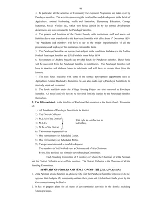 40
3. In particular, all the activities of Community Development Programme are taken over by
Panchayat samithis. The activities concerning the rural welfare and development in the fields of
Agriculture, Animal Husbandry, health and Sanitation, Elementary Education, Cottage
Industries, Social Welfare etc., which were being carried on by the normal development
departments are now entrusted to the Panchayat Samithis.
4. The powers and functions of the District Boards, with institutions, staff and assets and
liabilities have been transferred to the Panchayat Samithis with effect from 1st
December 1959.
The Presidents and members will have to see to the proper implementation of all the
programmes and working of the institutions entrusted to them.
5. The Panchayat Samithis can borrow funds subject to the conditions laid down in the Andhra
Pradesh Panchayat Samithis and Zilla Parishads loans Rules 1959.
6. Government of Andhra Pradesh has provided funds for Panchayat Samithis. These funds
will be recovered from the Panchayat Samithis in installments. The Panchayat Samithis will
have to sanction and disburse loans to individuals and will have to recover them from the
loanees.
7. The loan funds available with some of the normal development departments such as
Agriculture, Animal Husbandry, Industries, etc., are also made over to Panchayat Samithis to be
similarly spent and recovered.
8. The funds available under the Village Housing Project are also entrusted to Panchayat
Samithis. All these loans will have to be recovered from the loanees by the Panchayat Samithis
themselves.
3. The Zilla parishad: is the third tier of Panchayat Raj operating at the district level. It consists
of :
1) All Presidents of Panchayat Samithis in the district.
2) The District Collector
3) M.L.As of the District
4) M.L.Cs.
5) M.Ps. of the District
6) Two women representatives.
7) One representative of Scheduled Castes.
8) One representative of Scheduled Tribes.
9) Two persons interested in rural development.
The members of the Parishad elect a Chairman and a Vice-Chairman.
Every Zilla parishad has normally seven Standing Committees.
Each Standing Committee of 9 members of whom the Chairman of Zilla Parishad
and the District Collector are ex-officio members. The District Collector is the Chairman of all the
Standing Committees.
SUMMARY OF POWERS AND FUNCTIONS OF THE ZILLA PARISHAD
1. Zilla Parishad should function as advisory body over the Panchayat Samithis with powers to: (a)
approve their budgets, (b) community-ordinate their plans and (c) distribute funds given by the
Government among the blocks.
2. It has to prepare plans for all items of developmental activities in the district including
Municipal areas.
With right to vote but not to
hold office.
 