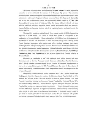 42
MANDAL SYSTEM
The central government under the chairmanship of Ashok Mehta in 1978 has appointed a
committee to review and rectify the weakness of the Panchayat Raj system. The committee
presented a report and recommended to implement the Mandal System and suggested to make small
administrative unit instead of larger unit at Taluka (consists of about 100 villages level. Karnataka
was the first state to adopt mandal system. The government of Andhra Pradesh on 25th
May 1985
dismissed the old revenue limits of Taluka and Firka. The Mandal Adhikari will work with same
power as Tahasildar and Taluka Magistrate and the Mandal Development Officer was placed in-
charge of all the developmental functions and all the regulatory function are handed over to the
Mandal Adhikari.
There are 1104 mandals in Andhra Pradesh. Every mandal consists of 12-14 villages with a
population of 35,000-50,000. The Taluka or Samithi head quarter of Municipalities is the
headquarters of Revenue Mandals. Villages within a limit of 10-12 Kms from the headquarter of
the Mandal are provided with the facilities of bank, bus stand, railway station, Primary Health
Centre, Veterinary dispensary, police station, post office, telephone exchange, high school,
marketing facilities and agricultural go down facilities. Revenue record of all the Tahsil Offices are
now shifted to the concerned mandal headquarters. Andhra Pradesh has passed the act with slight
modifications and implemented in three stages this system viz; Gram Panchayat, Mandal Praja
Parishad and Zilla Praja Parishad and in this act every mandal Praja Parishad is having a
Revenue Mandal.
Previously the Sarpanches of the Gram Panchayat were elected directly and these
Sarpanches used to elect the Panchayat Samithi Chairman and Panchayat Samithi Chairmen,
MLA’s and MP’s used to elect the Chairman of Zilla Parishad. It was almost always possible to
pass a vote on non confidence against the Zilla Parishad Chairman. But due to the direct election of
mandal and Zilla Praja Parishad Chairmen it is now not possible to remove these people till the end
of voters of mandals.
Mandal Praja Parishad consists of votes of Sarpanches, MLA’s, MP’s and one member from
the Linguistic Minorities. Reservation members for Chairman, Mandal Praja Parishads are 15%
from the SCs, 6% from the STs, 20% from the BCs, 9% from the women members. Zilla Praja
Parishad is constituted at district level consists of Mandal Praja Parishad Chairmen, MLA’s, MP’s
and members of Rajya Sabha and a member from the linguistic or religious minorities. The Zilla
Praja Parishad members are empowered to elect this member. Due to the mandal system many
mistakes of Panchayat Raj system are supposed to be rectified and revolutionary actions are being
taken to bring the public nearer to developmental administration. A meaningful attempt is made to
give shape to mandal system but the time will show whether this new experiment will again be
proved as an experience of mistakes or it will really be proved to be Gram Swaraj for the country.
 