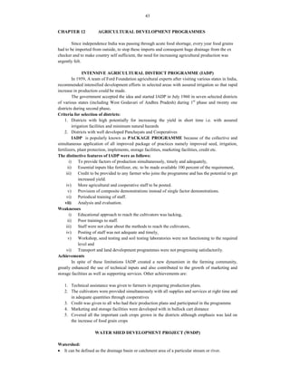 43
CHAPTER 12 AGRICULTURAL DEVELOPMENT PROGRAMMES
Since independence India was passing through acute food shortage, every year food grains
had to be imported from outside, to stop these imports and consequent huge drainage from the ex
checker and to make country self sufficient, the need for increasing agricultural production was
urgently felt.
INTENSIVE AGRICULTURAL DISTRICT PROGRAMME (IADP)
In 1959, A team of Ford Foundation agricultural experts after visiting various states in India,
recommended intensified development efforts in selected areas with assured irrigation so that rapid
increase in production could be made.
The government accepted the idea and started IADP in July 1960 in seven selected districts
of various states (including West Godavari of Andhra Pradesh) during 1st
phase and twenty one
districts during second phase.
Criteria for selection of districts:
1. Districts with high potentially for increasing the yield in short time i.e. with assured
irrigation facilities and minimum natural hazards
2. Districts with well developed Panchayats and Cooperatives
IADP is popularly known as PACKAGE PROGRAMME because of the collective and
simultaneous application of all improved package of practices namely improved seed, irrigation,
fertilizers, plant protection, implements, storage facilities, marketing facilities, credit etc.
The distinctive features of IADP were as follows:
i) To provide factors of production simultaneously, timely and adequately,
ii) Essential inputs like fertilizer, etc. to be made available 100 percent of the requirement,
iii) Credit to be provided to any farmer who joins the programme and has the potential to get
increased yield.
iv) More agricultural and cooperative staff to be posted.
v) Provision of composite demonstrations instead of single factor demonstrations.
vi) Periodical training of staff.
vii) Analysis and evaluation.
Weaknesses
i) Educational approach to reach the cultivators was lacking,
ii) Poor trainings to staff.
iii) Staff were not clear about the methods to reach the cultivators,
iv) Posting of staff was not adequate and timely,
v) Workshop, seed testing and soil testing laboratories were not functioning to the required
level and
vi) Transport and land development programmes were not progressing satisfactorily.
Achievements
In spite of these limitations IADP created a new dynamism in the farming community,
greatly enhanced the use of technical inputs and also contributed to the growth of marketing and
storage facilities as well as supporting services. Other achievements are:
1. Technical assistance was given to farmers in preparing production plans.
2. The cultivators were provided simultaneously with all supplies and services at right time and
in adequate quantities through cooperatives
3. Credit was given to all who had their production plans and participated in the programme
4. Marketing and storage facilities were developed with in bullock cart distance
5. Covered all the important cash crops grown in the districts although emphasis was laid on
the increase of food grain crops
WATER SHED DEVELOPMENT PROJECT (WSDP)
Watershed:
 It can be defined as the drainage basin or catchment area of a particular stream or river.
 