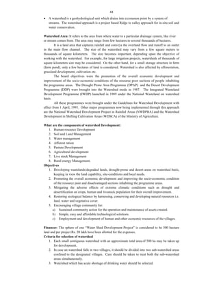 44
 A watershed is a geohydrological unit which drains into a common point by a system of
streams. The watershed approach is a project based Ridge to valley approach for in-situ soil and
water conservation.
Watershed Area: It refers to the area from where water to a particular drainage system, like river
or stream comes from. The area may range from few hectares to several thousands of hectares.
It is a land area that captures rainfall and conveys the overland flow and runoff to an outlet
in the main flow channel. The size of the watershed may vary from a few square meters to
thousands of square kilometers. The size becomes important, depending upon the objective of
working with the watershed. For example, for large irrigation projects, watersheds of thousands of
square kilometers size may be considered. On the other hand, for a small storage structure in farm
(farm pond), only a few hectares of land is considered. Watershed is also affected by afforestation,
grassland development, cultivation etc.
The board objectives were the promotion of the overall economic development and
improvement of the socio-economic conditions of the resource poor sections of people inhabiting
the programme areas. The Drought Prone Area Programme (DPAP) and the Desert Development
Programme (DDP) were brought into the Watershed mode in 1987. The Integrated Wasteland
Development Programme (IWDP) launched in 1989 under the National Wasteland on watershed
basis.
All these programmes were brought under the Guidelines for Watershed Development with
effect from 1 April, 1995. Other major programmes now being implemented through this approach
are the National Watershed Development Project in Rainfed Areas (NWDPRA) and the Watershed
Development in Shifting Cultivation Areas (WDSCA) of the Ministry of Agriculture.
What are the components of watershed Development:
1. Human resource Development
2. Soil and Land Management
3. Water management
4. Afforest ration
5. Pasture Development
6. Agricultural development
7. Live stock Management
8. Rural energy Management.
Objectives
1. Developing wastelands/degraded lands, drought-prone and desert areas on watershed basis,
keeping in view the land capability, site-conditions and local needs.
2. Promoting the overall economic development and improving the socio-economic condition
of the resource poor and disadvantaged sections inhabiting the programme areas.
3. Mitigating the adverse effects of extreme climatic conditions such as drought and
desertification on crops, human and livestock population for their overall improvement.
4. Restoring ecological balance by harnessing, conserving and developing natural resources i.e.
land, water and vegetative cover.
5. Encouraging village community for:
a) Sustained community action for the operation and maintenance of assets created.
b) Simple, easy and affordable technological solutions.
c) Employment and development of human and other economic resources of the villages.
Finances- The sphere of one “Water Shed Development Project” is considered to be 500 hectare
land and per project Rs. 20 lakh have been allotted for the expenses.
Criteria for selection of watershed
1. Each small contiguous watershed with an approximate total area of 500 ha may be taken up
for development.
2. In case an watershed falls in two villages, it should be divided into two sub-watershed areas
confined to the designated villages. Care should be taken to treat both the sub-watershed
areas simultaneously.
3. Watershed which has acute shortage of drinking water should be selected.
 