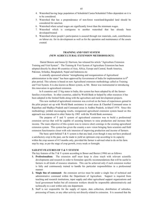 45
4. Watershed having large population of Scheduled Castes/Scheduled Tribes dependent on it is
to be considered.
5. Watershed that has a preponderance of non-forest wasteland/degraded land should be
considered for sanction.
6. Watershed where actual wages are significantly lower than the minimum wages.
7. Watershed which is contiguous to another watershed that has already been
developed/treated.
8. Watershed where people’s participation is assured through raw materials, cash, contributions
on labour etc. for its development as well as for the operation and maintenance of the assets
created.
TRAINING AND VISIT SYSTEM
(NEW AGRICULTURAL EXTENSION METHODOLOGY)
Danial Benore and James Q. Harrison, has released his article “Agriculture Extension
Training and Visit System”. The Training & Visit System of Agriculture Extension has been
adopted directly by about 40 countries of Asia, Africa, Europe and Central, South America,
Pakistan, Srilanka, Bangladesh, Nepal and Indonesia etc
A centrally sponsored scheme “strengthening and reorganization of Agricultural
administration in the states” has been approved by Government of India for implementation in 6th
plan period. This scheme is based on new Agricultural extension methodology called as Training
and Visit System. It is also known as Benor system, as Mr. Benor was instrumental in introducing
this innovation in agricultural extension.
In 8 countries and 13 big states in India, this system has been adopted by all the farmer-
families everywhere. In other countries, aided by World Bank or helped by other resources it has
been adopted in the limited fields along with the agriculture and rural development projects.
This new method of agricultural extension was evolved on the basis of experiences gained in
the pilot project set up with World Bank assistance in canal areas & Chambal Command areas in
Rajasthan and Madhya Pradesh and Command areas in Andhra Pradesh, in kharif 1974. Since this
methodology yielded encouraging results, reorganized agricultural extension system based on this
approach was introduced in other States by 1985 with the World Bank assistance.
The purpose of T and V system of agricultural extension was to build a professional
extension service that will be capable of assisting farmers to raise production and increase their
income. The main objective of this system was to remove short comings in the existing agricultural
extension system. This system has given the country a new vision bringing farm scientists and field
extension functionaries closer with sole intension of improving production and income of farmers.
The basic spirit behind T & V system is that any land, even though it may not have produced
a satisfactory crop in the past, can be made to yield an optimum crop according to its capacity
within the crop season of 4-5 months only, provided the farmer is advised what to do on his farm
step by step, as per the stage of crop growth, every week or fortnight.
SAILENT FEATURES OF T & V SYSTEM
The key features of the T & V system according to Benor and Baxter (1984) are as follows:
1. Professionalism: The extension staff must keep in close touch with relevant scientific
developments and research in order to formulate specific recommendations that will be useful to
farmers in all kinds of resource situations. This can be achieved only if each extension worker
is fully and continuously trained to handle his particular responsibilities in a professional
manner
2. Single line of command: the extension service must be under a single line of technical and
administrative command within the Department of Agriculture. Support is required from
teaching and research institutions, input supply and other agricultural support organizations and
local government bodies but all extension workers should be responsible administratively and
technically to a unit within only one department.
3. Staff is not responsible for the supply of inputs, data collection, distribution of subsidies,
processing of loans, or any other activity not directly related to extension. It is assumed that the
 