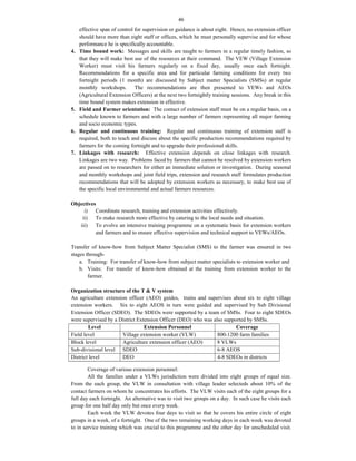 46
effective span of control for supervision or guidance is about eight. Hence, no extension officer
should have more than eight staff or offices, which he must personally supervise and for whose
performance he is specifically accountable.
4. Time bound work: Messages and skills are taught to farmers in a regular timely fashion, so
that they will make best use of the resources at their command. The VEW (Village Extension
Worker) must visit his farmers regularly on a fixed day, usually once each fortnight.
Recommendations for a specific area and for particular farming conditions for every two
fortnight periods (1 month) are discussed by Subject matter Specialists (SMSs) at regular
monthly workshops. The recommendations are then presented to VEWs and AEOs
(Agricultural Extension Officers) at the next two fortnightly training sessions. Any break in this
time bound system makes extension in effective.
5. Field and Farmer orientation: The contact of extension staff must be on a regular basis, on a
schedule known to farmers and with a large number of farmers representing all major farming
and socio economic types.
6. Regular and continuous training: Regular and continuous training of extension staff is
required, both to teach and discuss about the specific production recommendations required by
farmers for the coming fortnight and to upgrade their professional skills.
7. Linkages with research: Effective extension depends on close linkages with research.
Linkages are two way. Problems faced by farmers that cannot be resolved by extension workers
are passed on to researchers for either an immediate solution or investigation. During seasonal
and monthly workshops and joint field trips, extension and research staff formulates production
recommendations that will be adopted by extension workers as necessary, to make best use of
the specific local environmental and actual farmers resources.
Objectives
i) Coordinate research, training and extension activities effectively.
ii) To make research more effective by catering to the local needs and situation.
iii) To evolve an intensive training programme on a systematic basis for extension workers
and farmers and to ensure effective supervision and technical support to VEWs/AEOs.
Transfer of know-how from Subject Matter Specialist (SMS) to the farmer was ensured in two
stages through-
a. Training: For transfer of know-how from subject matter specialists to extension worker and
b. Visits: For transfer of know-how obtained at the training from extension worker to the
farmer.
Organization structure of the T & V system
An agriculture extension officer (AEO) guides, trains and supervises about six to eight village
extension workers. Six to eight AEOS in turn were guided and supervised by Sub Divisional
Extension Officer (SDEO). The SDEOs were supported by a team of SMSs. Four to eight SDEOs
were supervised by a District Extension Officer (DEO) who was also supported by SMSs.
Level Extension Personnel Coverage
Field level Village extension worker (VLW) 800-1200 farm families
Block level Agriculture extension officer (AEO) 8 VLWs
Sub-divisional level SDEO 6-8 AEOS
District level DEO 4-8 SDEOs in districts
Coverage of various extension personnel:
All the families under a VLWs jurisdiction were divided into eight groups of equal size.
From the each group, the VLW in consultation with village leader selecteds about 10% of the
contact farmers on whom he concentrates his efforts. The VLW visits each of the eight groups for a
full day each fortnight. An alternative was to visit two groups on a day. In such case he visits each
group for one half day only but once every week.
Each week the VLW devotes four days to visit so that he covers his entire circle of eight
groups in a week, of a fortnight. One of the two remaining working days in each week was devoted
to in service training which was crucial to this programme and the other day for unscheduled visit.
 