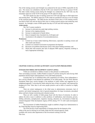 47
One of the training sessions each fortnight was conducted by the team of SMSs responsible for the
area. The session was scheduled so that the VLWs were trained for full day in a group of 30-40.
The other weekly training session during the fortnight was conducted by the AEO who was the
immediate supervisor of the VLW for the group of VLW under his charge.
The AEO spends two days in training session for VLW and eight days in field supervision
and assisting them. The SDEOs supervises VLWs under his jurisdiction and was in over all charge
of the extension programme. The SMS devotes one-third of their time to VLW training session,
one third to field visits and one third of their time in visiting research stations and conducting some
research. In a fortnight, a team of SMS spends four days in VLW and AEO training session.
Achievements
The T & V system resulted in:
i) Increase in cultivated area under high yielding varieties.
ii) Increase in the cropping intensity.
iii) Increase in employment of family labour.
iv) Raise in marginal value of productivity of all inputs and
v) Acceleration in the adoption of recommended practices.
Weaknesses
i) Limited use of mass media hindering effectiveness, especially in reaching women and
other small scale farmers.
ii) Limited or no clientele involvement in programme development.
iii) Recurrent cost problems that became serious when donor funding terminates; and
iv) Weak links with research, plus lack of adequate SMS capacity, frequently resulting in
lack of appropriate technology.
CHAPTER 13-SOCIAL JUSTICE & POVERTY ALLEVIATION PROGRAMMES
INTEGRATED TRIBAL DEVELOPMENT AGENCY (ITDA)
Tribals are considered as children of nature as their lifestyle is conditioned by
Their surrounding ecosystem. Andhra Pradesh occupies 8th
position among the states having tribal
population and has largest tribal population in the south Indian peninsula.
Currently there are 35 scheduled tribes with a population of 6 million. Since independence e
have actively thought of and planned for upliftment of out tribal people. The late Prime Minister
Jawaharlal Nehru gave serious thought to the problems of tribal welfare and suggested his on
enlightened approach “to develop the tribals along the lines of their own genius” and expressed his
disapproval of the “false idea to call some people primitive and to think of ourselves as highly
civilized”.
There are certain inadequacies in the tribal areas in administration missionary, lack of
sensitive and trained management, lack of general preparedness for large investments, procedural
delays and lack of proper monitoring and evaluation system.
There are still a number of tribal groups faced with the threat of extinction. In order to
address the above issues in addition to other problems of indebtedness, land alienation, poverty,
shifting cultivation, unemployment, migration, housing, education etc, Government of India has
initiated Integrated Tirbal development Agency (ITDA) during 1971-72 with 6 pilot development
projects.
The Government of Andhra Pradesh has sought to establish a Single Line Administration in
the Tribal Sub Plan Areas by empowering ITDA.
The ITDA has the overall responsibility of bringing about the development of the
tribals of the area by utilizing its own funds, funds from the external agencies, funds
available with various other departments of the Government working in the Sub
Plan Area.
 