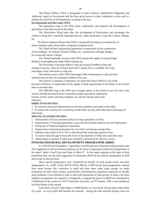 48
The Project Officer, ITDA is designated as Joint Collector, Addl.District Magistrate and
Additional Agent to Government and has been given powers to plan, implement, review and co-
ordinate the activities of all Departments working in the area.
Developmental activities under ITDA
The agriculture wing of the ITDA plans, implements, and monitors the development of
agriculture in the land owned by the tribals.
The Horticulture Wing looks after the development of Horticulture and encourages the
Tribals to bring their wasteland, degraded land etc. under horticulture crops like Cashew, Mango,
etc.
The Minor Irrigation Wing of the ITDA is responsible for taking up construction of
minor irrigation tanks, check dams, community irrigation wells.
The Tribal Welfare Engineering Department is responsible for the construction
of the buildings - for Schools, Hostels, Offices, etc., construction of Roads, Bridges
for connecting interior villages.
The Animal husbandry section of the ITDA ensures the supply of strong Plough
Bullocks for ploughing the lands, Milch Animals etc
The Sericulture wing helps tribals to take up raising of mulberry crops and
rearing of cocoons. Since lot of forest land with T.Arjuna trees is available, this wing
encourages Tasar cultivation in a big way.
The industry sector of the ITDA encourages tribal entrepreneurs to take up small
industries that use the raw materials available in the area.
The Girijan Co-operative Corporation, for which the Project Officer is one of the
Executive Directors, is responsible for the supply of daily requirements to the tribals in the interior
areas at nominal rates.
The TRICOR wing of the ITDA gives margin money to the tribals at very low rate of the
interest and help the beneficiaries to purchase modern agriculture implements,
tractors, electric motors and auto-rickshaws etc. and for starting small scale
industries.
OBJECTIVES OF ITDA:
1. To sensitize (motivate) administration to the basic problems and needs of the tribes
2. To enforce the existing laws concerning to debt relief, poverty relief alleviation (lessening) of
tribal lands
SPECIAL FEATURES OF ITDA:
1. Enforcement of Excise and forest policies to stop exploitation of tribes.
2. Organization of Training programmes in agro and forest based industries for self employment
3. Setting up of Tribal development Corporation.
4. Organization of special programmes for most back ward groups among tribes
5. Subsidy to the extent of 50 to 70% is allowed and the remaining amount as loan
6. To narrow down the gap between the levels of development of tribal areas and other areas
7. Administrative structure in tribal areas should be restructured for effective service
INTEGRATED RURAL DEVELOPMENT PROGRAMME (IRDP)
In 1959-60 Ford Foundation’s Agriculture Food Production Committee had presented some
firm suggestions to the government pointing out the laxity of agriculture production programmes in
the report ‘India’s Food Crisis and Steps to Meet It”. In this report arguing on the topic of food
production there was the main suggestion of community efforts by the intensive programme on food
grain crops in selected areas.
Many special programmes were introduced for benefit of rural people before and after
independence viz., IADP, IAAP, HYVP, SFDA, MFAL, CADP etc but these programmes suffered
from many lacunae like: restriction to small and same areas, same target groups, no single
programme for their entire country, unsatisfactory administration, population explosion etc besides
these problems, it was felt that in order to deal with dimensions of rural poverty in India, a far more
ambitious programme was required. Consequently, a programme known as IRDP was introduced in
2,300 blocks of the country in 1978-79 and after some time, on 2nd
October, 1980, it was introduced
in all the blocks of the country.
Each block will get 5 lakh rupees or 3000 families in every block will get direct help within
five years. In every block 600 families are selected. Among the total selected families, there are
 