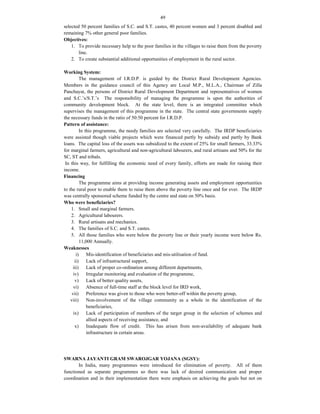 49
selected 50 percent families of S.C. and S.T. castes, 40 percent women and 3 percent disabled and
remaining 7% other general poor families.
Objectives:
1. To provide necessary help to the poor families in the villages to raise them from the poverty
line.
2. To create substantial additional opportunities of employment in the rural sector.
Working System:
The management of I.R.D.P. is guided by the District Rural Development Agencies.
Members in the guidance council of this Agency are Local M.P., M.L.A., Chairman of Zilla
Panchayat, the persons of District Rural Development Department and representatives of women
and S.C.’s/S.T.’s The responsibility of managing the programme is upon the authorities of
community development block. At the state level, there is an integrated committee which
supervises the management of this programme in the state. The central state governments supply
the necessary funds in the ratio of 50:50 percent for I.R.D.P.
Pattern of assistance:
In this programme, the needy families are selected very carefully. The IRDP beneficiaries
were assisted though viable projects which were financed partly by subsidy and partly by Bank
loans. The capital loss of the assets was subsidized to the extent of 25% for small farmers, 33.33%
for marginal farmers, agricultural and non-agricultural labourers, and rural artisans and 50% for the
SC, ST and tribals.
In this way, for fulfilling the economic need of every family, efforts are made for raising their
income.
Financing
The programme aims at providing income generating assets and employment opportunities
to the rural poor to enable them to raise them above the poverty line once and for ever. The IRDP
was centrally sponsored scheme funded by the centre and state on 50% basis.
Who were beneficiaries?
1. Small and marginal farmers.
2. Agricultural labourers.
3. Rural artisans and mechanics.
4. The families of S.C. and S.T. castes.
5. All those families who were below the poverty line or their yearly income were below Rs.
11,000 Annually.
Weaknesses
i) Mis-identification of beneficiaries and mis-utilisation of fund.
ii) Lack of infrastructural support,
iii) Lack of proper co-ordination among different departments,
iv) Irregular monitoring and evaluation of the programme,
v) Lack of better quality assets,
vi) Absence of full-time staff at the block level for IRD work,
vii) Preference was given to those who were better-off within the poverty group,
viii) Non-involvement of the village community as a whole in the identification of the
beneficiaries,
ix) Lack of participation of members of the target group in the selection of schemes and
allied aspects of receiving assistance, and
x) Inadequate flow of credit. This has arisen from non-availability of adequate bank
infrastructure in certain areas.
SWARNA JAYANTI GRAM SWAROJGAR YOJANA (SGSY):
In India, many programmes were introduced for elimination of poverty. All of them
functioned as separate programmes so there was lack of desired communication and proper
coordination and in their implementation there were emphasis on achieving the goals but not on
 