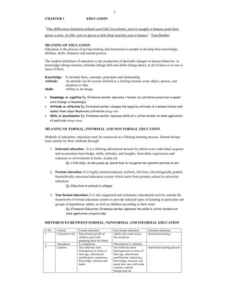 5
CHAPTER 1 EDUCATION
“The difference between school and life? In school, you're taught a lesson and then
given a test. In life, you're given a test that teaches you a lesson.” Tom Bodett
MEANING OF EDUCATION:
Education is the process of giving training and instruction to people to develop their knowledge,
abilities, skills, character and mental powers.
The modern definition of education is the production of desirable changes in human behavior- in
knowledge (things known), attitudes (things felt) and skills (things done), in all of them or in one or
more of them.
Knowledge: It includes facts, concepts, principles and relationship
Attitude: An attitude can be loosely defined as a feeling towards some object, person, and
situation or idea.
Skills: Ability to do things.
 Knowledge or cognitive Eg: Extension worker educates a farmer on cultivation practices in sweet
corn (change in knowledge).
 Attitude or affective Eg: Extension worker changes the negative attitude of a women farmer and
makes them adopt Mushroom cultivation (things felt)
 Skills or psychomotor Eg: Extension worker improves skills of a cotton farmer on stem application
of pesticide (things done)
MEANING OF FORMAL, INFORMAL AND NON FORMAL EDUCATION
Methods of education: education must be conceived as a lifelong learning process. Human beings
learn mainly by three methods through:
1. Informal education : It is a lifelong educational process by which every individual acquires
and accumulates knowledge, skills, attitudes, and insights, from daily experiences and
exposure to environment at home, at play etc
Eg: Little baby, as she grows up, learns how to recognize her parents and how to eat
2. Formal education: It is highly institutionalized, uniform, full time, chronologically graded,
hierarchically structured education system which starts from primary school to university
education
Eg: Education in schools & colleges
3. Non formal education: It is also organized and systematic educational activity outside the
framework of formal education system to provide selected types of learning to particular sub
groups of population, adults, as well as children according to their need.
Eg: Extension Education. Extension worker improves the skills in cotton farmers on
stem application of pesticides
DIFFERENCES BETWEEN FORMAL, NONFORMAL AND INFORMAL EDUCATION
S. No Criteria Formal education Non formal education Informal education
1 Concerned with Educational growth of
children and youth
preparing them for future
Adults and youth actual
life situations
Incidental learning
2 Attendance Is compulsory Participation is voluntary
3 Learners Are relatively more
homogenous in terms of
their age, educational
qualification, experience,
knowledge, interests and
needs
Are relatively more
heterogeneous in terms of
their age, educational
qualification, experience,
knowledge, interests, and
needs also vary with value
systems, cultural
background etc
Individual learning process
 
