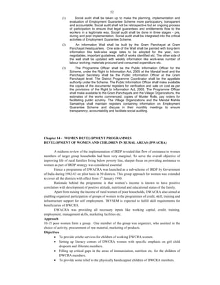 52
(1) Social audit shall be taken up to make the planning, implementation and
evaluation of Employment Guarantee Scheme more participatory, transparent
and accountable. Social audit shall not be retrospective but an ongoing process
of participation to ensure that legal guarantees and entitlements flow to the
workers in a legitimate way. Social audit shall be done in three stages - pre,
during and post implementation. Social audit shall be integrated into the critical
activities of Employment Guarantee Scheme.
(2) An information Wall shall be built by the Gram Panchayat at Gram
Panchayat headquarters. One side of the Wall shall be painted with long-term
information like task-wise wage rates to be adopted for the year, non-
negotiables, important guidelines, shelf of works identified etc. The other side of
the wall shall be updated with weekly information like work-wise number of
labour working; materials procured and consumed expenditure etc.
(3) The Programme Officer shall be the Public Information Officer for the
Scheme, under the Right to Information Act, 2005 at the Mandal level and the
Panchayat Secretary shall be the Public Information Officer at the Gram
Panchayat level. The District Programme Coordinator shall be the appellate
authority under the Scheme. The Public Information Officer shall make available
the copies of the documents/ registers for verification and sale on cost as per
the provisions of the Right to Information Act, 2005. The Programme Officer
shall make available to the Gram Panchayats and the Village Organizations, the
estimates of the works commenced, copies of Muster Rolls, pay orders for
facilitating public scrutiny. The Village Organizations and the Mandal Mahila
Samakhya shall maintain registers containing information on Employment
Guarantee Scheme and discuss in their monthly meetings to ensure
transparency, accountability and facilitate social auditing.
Chapter 14 - WOMEN DEVELOPMENT PROGRAMMES
DEVELOPMENT OF WOMEN AND CHILDREN IN RURAL AREAS (DWACRA)
A midterm review of the implementation of IRDP revealed that flow of assistance to women
members of target group households had been very marginal. To serve the overall objective of
improving life of rural families living below poverty line, sharper focus on providing assistance to
women as part of IRDP strategy was considered essential
Hence a programme of DWACRA was launched as a sub-scheme of IRDP by Government
of India during 1982-83 on pilot basis in 50 districts. This group approach for women was extended
to cover all the districts with effect from 1st
January 1990.
Rationale behind the programme is that women’s income is known to have positive
correlation with development of positive attitude, nutritional and educational status of the family.
Apart from raising the income of rural women of poor households, DWACRA also aimed at
enabling organized participation of groups of women in the programmes of credit, skill, training and
infrastructure support for self employment. TRYSEM is expected to fulfill skill requirements for
beneficiaries of DWCRA.
DWACRA was providing all necessary inputs like working capital, credit, training,
employment, management skills, marketing facilities etc.
Approach
10-15 poor women form a group. One member of the group was organizer, who assisted in the
choice of activity, procurement of raw material, marketing of products.
Objectives
 To provide crèche services for children of working DWCRA women.
 Setting up literacy centers of DWCRA women with specific emphasis on girl child
dropouts and illiterate members.
 Filling up critical gaps in the areas of immunization, nutrition etc. for the children of
DWCRA members.
 To provide some relief to the physically handicapped children of DWCRA members.
 