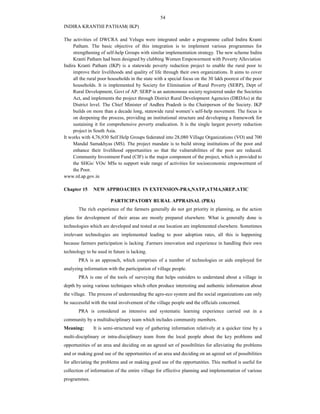 54
INDIRA KRANTHI PATHAM( IKP)
The activities of DWCRA and Velugu were integrated under a programme called Indira Kranti
Patham. The basic objective of this integration is to implement various programmes for
strengthening of self-help Groups with similar implementation strategy. The new scheme Indira
Kranti Patham had been designed by clubbing Women Empowerment with Poverty Alleviation
Indira Kranti Patham (IKP) is a statewide poverty reduction project to enable the rural poor to
improve their livelihoods and quality of life through their own organizations. It aims to cover
all the rural poor households in the state with a special focus on the 30 lakh poorest of the poor
households. It is implemented by Society for Elimination of Rural Poverty (SERP), Dept of
Rural Development, Govt of AP. SERP is an autonomous society registered under the Societies
Act, and implements the project through District Rural Development Agencies (DRDAs) at the
District level. The Chief Minister of Andhra Pradesh is the Chairperson of the Society. IKP
builds on more than a decade long, statewide rural women’s self-help movement. The focus is
on deepening the process, providing an institutional structure and developing a framework for
sustaining it for comprehensive poverty eradication. It is the single largest poverty reduction
project in South Asia.
It works with 4,76,930 Self Help Groups federated into 28,080 Village Organizations (VO) and 700
Mandal Samakhyas (MS). The project mandate is to build strong institutions of the poor and
enhance their livelihood opportunities so that the vulnerabilities of the poor are reduced.
Community Investment Fund (CIF) is the major component of the project, which is provided to
the SHGs/ VOs/ MSs to support wide range of activities for socioeconomic empowerment of
the Poor.
www.rd.ap.gov.in
Chapter 15 NEW APPROACHES IN EXTENSION-PRA,NATP,ATMA,SREP.ATIC
PARTICIPATORY RURAL APPRAISAL (PRA)
The rich experience of the farmers generally do not get priority in planning, as the action
plans for development of their areas are mostly prepared elsewhere. What is generally done is
technologies which are developed and tested at one location are implemented elsewhere. Sometimes
irrelevant technologies are implemented leading to poor adoption rates, all this is happening
because farmers participation is lacking .Farmers innovation and experience in handling their own
technology to be used in future is lacking.
PRA is an approach, which comprises of a number of technologies or aids employed for
analyzing information with the participation of village people.
PRA is one of the tools of surveying that helps outsiders to understand about a village in
depth by using various techniques which often produce interesting and authentic information about
the village. The process of understanding the agro-eco system and the social organizations can only
be successful with the total involvement of the village people and the officials concerned.
PRA is considered as intensive and systematic learning experience carried out in a
community by a multidisciplinary team which includes community members.
Meaning: It is semi-structured way of gathering information relatively at a quicker time by a
multi-disciplinary or intra-disciplinary team from the local people about the key problems and
opportunities of an area and deciding on an agreed set of possibilities for alleviating the problems
and or making good use of the opportunities of an area and deciding on an agreed set of possibilities
for alleviating the problems and or making good use of the opportunities. This method is useful for
collection of information of the entire village for effective planning and implementation of various
programmes.
 