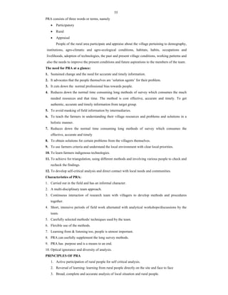 55
PRA consists of three words or terms, namely
 Participatory
 Rural
 Appraisal
People of the rural area participate and appraise about the village pertaining to demography,
institutions, agro-climatic and agro-ecological conditions, habitats, habits, occupations and
livelihoods, adoption of technologies, the past and present village conditions, working patterns and
also the needs to improve the present conditions and future aspirations to the members of the team.
The need for PRA at a glance:
1. Sustained change and the need for accurate and timely information.
2. It advocates that the people themselves are ‘solution agents’ for their problem.
3. It cuts down the normal professional bias towards people.
4. Reduces down the normal time consuming long methods of survey which consumes the much
needed resources and that time. The method is cost effective, accurate and timely. To get
authentic, accurate and timely information from target group.
5. To avoid masking of field information by intermediaries.
6. To teach the farmers in understanding their village resources and problems and solutions in a
holistic manner.
7. Reduces down the normal time consuming long methods of survey which consumes the
effective, accurate and timely
8. To obtain solutions for certain problems from the villagers themselves.
9. To use farmers criteria and understand the local environment with clear local priorities.
10. To learn farmers indigenous technologies.
11. To achieve for triangulation, using different methods and involving various people to check and
recheck the findings.
12. To develop self-critical analysis and direct contact with local needs and communities.
Characteristics of PRA:
1. Carried out in the field and has an informal character.
2. A multi-disciplinary team approach.
3. Continuous interaction of research team with villagers to develop methods and procedures
together.
4. Short, intensive periods of field work alternated with analytical workshops/discussions by the
team.
5. Carefully selected methods/ techniques used by the team.
6. Flexible use of the methods.
7. Learning from & listening too, people is utmost important.
8. PRA can usefully supplement the long survey methods.
9. PRA has purpose and is a means to an end.
10. Optical ignorance and diversity of analysis.
PRINCIPLES OF PRA
1. Active participation of rural people for self critical analysis.
2. Reversal of learning: learning from rural people directly on the site and face to face
3. Broad, complete and accurate analysis of local situation and rural people.
 