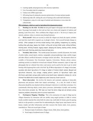 56
4. Learning rapidly and progressively with conscious exploration.
5. Use of secondary data for comparison.
6. Catalyst role of PRA expert team.
7. Off setting biases by taking the concerns and priorities of women and poor people.
8. Optimizing trade offs: relating the costs of learning to the useful truth information.
9. Triangulation: using of a wide range of methods and information to cross check the
collected data.
PRA techniques, which are used in Agricultural developmental projects
1. Handing over the stick: In order to seek good rapport with people start with what people
know. Encourage local people to elicit and use their own criteria and categories of analysis and
planning. Learn from errors. Have confidence that villagers can do it. Do not try to impose your
interests, opinions, values or common sense during the process.
2. Do-it-yourself: Roles are reversed, in which the villagers are clearly the experts; outsiders
soon learn how much skill is required, say, to plough a furrow. Do-it-yourself prompts changes in
attitude. Other examples of activities include leveling a field, puddling, transplanting rice, weeding,
building stone gully plugs, lopping tree fodder, cutting and carrying fodder grass, milking buffaloes,
fetching water, fetching firewood, digging compost, sweeping and cleaning, washing clothes, drawing
water from a well, thatching, plastering a house and many more.
3. Secondary data review: This include project documents, scientific documents, the results
of earlier studies, annual reports, statistics, topographic and geomorphologic maps, satellite images
and other official, unofficial documents, newspaper articles and others. The documents which are
available at Government, Non Government Agencies, Universities, libraries, private sources,
marketing societies etc should be reviewed and evaluated. Written summaries, copies of maps and
photographs that are collected from above said sources can be used by the team to get its initial
learning while beginning their work in the field. Eg: If PRA on Agriculture in ‘X’ village is to be done,
secondary data about Agriculture of X village on number of farmers (Small, medium, Marginal and
Agricultural labourers), crop acreage, cropping pattern, quantity of Agricultural inputs used
(fertilizers, pesticides), average yields, market prices (month-wise), implements, schemes etc. can be
obtained from NRSA which reveals cropped area, water resources, forest cover etc.
4. Direct observation: this involves the intensive and systematic capturing of observable
phenomena and processes within their natural surroundings. As a rule, the results of direct
observation should be cross checked with key informant’s interviews to verify their correctness. It is
systematically observing objects, events, places, processes, relationships or people, and recording
these observations promptly. Eg : PRA team can travel the entire village and can estimate various
resources, problems, enterprises, soils etc by direct observation.
5. Participatory Mapping / Modeling: This is the construction of a map of village area by
villagers themselves by interaction with one another using rangoli powders or chalk or various
locally available materials like cotton bolls for cotton crop, small slabs for houses, grass for grazing
lands etc on the ground or a cement floor for understanding the village layout, main features such as
houses, temples and other infrastructure and other resources like forests, lands, rivers, pastures,
watersheds etc. There are several types of maps:
a. Resources maps of catchments, villages, forests, fields, farms, home gardens;
b. Social maps of residential areas of village;
 