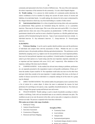 58
community and represented in the form of circles of different sizes. The size of the circle represents
the relative importance of the institution for the community. It is also called Chapathi diagram.
14. Wealth ranking: It is a process by which members of a community jointly determine the
relative wealthiness of all its members by taking into account all assets sources of income and
liabilities of an individual family. In wealth ranking, the criterion for rich or poor is determined by
the villagers themselves which may vary from land holding to a number of other criteria’
15. Semi-structured interviews: It is a form of guided interviewing where only some questions
are predetermined. Many questions are formulated during the interview, as in a journalistic
interview. These may be of various types. This is one of the main tools used in PRA. It is a form of
guided interview where only some of the questions are predetermined. In PRA interview formal
questionnaire should not be used but at most a checklist of questions as a flexible guided and many
questions will be formulated during the interview. Types of semi structured interviews include. A.
Individual interview B. Key informant’s interview. C. Group interview D. Focused group
interview.
16. RANKING:
a) Preference Ranking: It can be used to quickly identify problem areas and the preferences
of individuals and compare them with the assessments of others. Whether the aim is to rank
preferred crops or the principle problems affecting agricultural production. The preferences can be
identified by assigning scores (e.g. highest score for most preferred crop or most important problem,
least score for least preferred/ important crop or problem). A limited number of respondents may be
asked to give their opinion on a 5-point rating scale like most important, important, undecided, not
so important and least important with scores 5,4,3,2, and 1 respectively. After tabulation of the
responses, ranking of the items may be obtained.
b) PAIRWISE RANKING: In this method, the relevant items relating to problems, preferences
etc. are separately presented to the respondents in pairs in all possible combinations. If there are 5
items the number of pairs would be 10. The respondents would select one item over the other from
each pair which they consider to be more important. A simple ranking of the items, on the basis of
number of choices received for an individual or a composite ranking for all the items for a group
may be obtained.
c) DIRECT MATRIX RANKING: This method enables the participatory team to prioritize from
a list of criteria for a certain object. It allows the team to understand the reasons for local
preferences for such things as tree species, crops, vegetables, household animals etc. The criteria are
likely to change from group to group and between men and women.
d) WEALTH RANKING: Wealth ranking is used to classify households according to relative
wealth or well-being. Cards with one household name on are sorted by informants into piles. The
wealthiest are put at one end, the poorest at the other, and as many piles or categories as desired in
between are made. The process is repeated with at least three informants.
PRA makes use of other wide range of methods -
1. Ranking by Voting
2. Analysis Group Discussion.
3. Innovation Assessment
4. Construction of Diagrams
5. Historical and Future Mapping
Strengths of PRA:
 Community forum
 Local solutions
 Adequate data
 Systematized participation
 Accelerated changes already in motion.
 