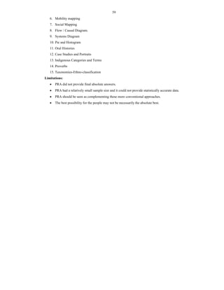 59
6. Mobility mapping
7. Social Mapping
8. Flow / Causal Diagram.
9. Systems Diagram
10. Pie and Histogram
11. Oral Histories
12. Case Studies and Portraits
13. Indigenous Categories and Terms
14. Proverbs
15. Taxonomies-Ethno-classification
Limitations:
 PRA did not provide final absolute answers.
 PRA had a relatively small sample size and it could not provide statistically accurate data.
 PRA should be seen as complementing these more conventional approaches.
 The best possibility for the people may not be necessarily the absolute best.
 