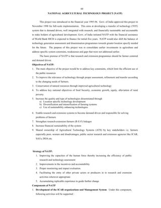 60
NATIONAL AGRICULTURAL TECHNOLOGY PROJECT (NATP)
This project was introduced in the financial year 1995-96. Govt. of India approved this project in
November 1998 for full-scale implementation. This aims at developing a transfer of technology (TOT)
system that is demand driven, well integrated with research, and financially sustainable and accountable
to stake holders of agricultural development. Govt. of India initiated NATP with the financial assistance
of World Bank HICH is expected to finance for initial five years. NATP would also shift the balance of
technology generation assessment and dissemination programmes towards greater location specify needed
for the future. The purpose of this project was to consolidate earlier investments in agriculture and
address specific system constrains, weaknesses and gaps that were not addressed earlier.
The basic premise of NATP is that research and extension programmes should be farmer centered
and demand driven
Objectives of NATP:
1. The main objective of the project would be to address key constraints, which limit the efficient use of
the public resources
2. To improve the relevance of technology through proper assessment, refinement and transfer according
to the changing needs of farmers.
3. Conservation of natural resources through improved agricultural technology
4. To address key national objectives of food Security, economic growth, equity, alleviation of rural
poverty.
5. Increase the quality and type of technologies disseminated through
a) Location specific technology development
b) Diversification and intensification of farming systems
c) Use of sustainability enhancing technologies.
6. Enable research and extension systems to become demand driven and responsible for solving
problems of farmers
7. Strengthen research-extension-farmers (R-E-F) linkages
8. Increase financial sustainability of the system
9. Shared ownership of Agricultural Technology Systems (ATS) by key stakeholders i.e. farmers
especially poor, women and disadvantages, public sector research and extension agencies like ICAR,
SAUs, DOA etc.
Strategy of NATP:
1. Improving the capacities of the human force thereby increasing the efficiency of public
research and technology assessment
2. Improvements in the incentives and accountability
3. Proper monitoring and impact evaluation.
4. Facilitating the entry of other private actors or producers in to research and extension
activities wherever appropriate
5. Accumulating replicable experience to guide further change
Components of NATP
1. Development of the ICAR organizations and Management System: Under this component,
following activities will be supported :
 