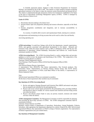 62
A Centrally sponsored scheme ‘Support to State Extension Programmes for Extension
Reforms’ was launched by the ICAR in 1999. This scheme is a major initiative towards revitalizing
agricultural extension in the States to make the extension system decentralized and demand driven.
The scheme is implemented through autonomous district level institutions established in the States
in the form of Agricultural Technology Management Agency (ATMA). ATMA is managed by
Project Director at district level.
Goals of ATMA
1. Decentralize decision-making to the district level.
2. Increase farmer input into programme planning and resource allocation, especially at the block
level.
3. Increase programme coordination and integration, and to increase accountability to
stakeholders.
As a society, it would be able to receive and expend project funds, entering in to contracts
and agreements and maintaining revolving accounts that can be used to collect fees and thereby
recovering operating cost.
ATMA networking: It would have linkage with all the line departments, research organizations,
NGOs, and agencies associated with agricultural development in the district. Research and
Extension Units within the project districts such as ZRS or substations, KVKs and the key line
departments of Agriculture, Animal Husbandry, Horticulture and Fisheries etc. would become
constituent members of ATMA.
ATMA Governing Board: The ATMA Governing Board is a policy making body and provides
guidance as well as review the progress and functioning of the ATMA. The composition of the
ATMA Governing Board is as follows.
Chairman: District Magistrate/Collector
Vice-Chairman: Chief Executive Officer (CEO)/Chief Development Officer (CDO)
Members:
Joint Director/Deputy Director (Agriculture)
A representative from ZRS/KVK, One farmer representative, One livestock producer, One
horticulture farmer, Representative of Women Farmers Interest Group, One SC/ST farmer
representative, A representative of NGO, Lead Bank Officer of the district, A representative of
District Industrial Centre,
Note
Sub-divisional Agricultural Officers are nominated as members.
On the basis of local requirement other members may be nominated.
Key functions of ATMA Governing Board
1. Review and approve Strategic Research and Extension Plan (SREP) and annual work plans
that are prepared and submitted by the participating units.
2. Receive and review annual reports presented by the participating units, providing feedback
and direction to them as needed, for various research and extension activities being carried
out within the district.
3. Receive and allocate project funds to carry out priority research, extension and related
activities within the district.
ATMA management Committee: The Management Committee would be responsible for planning
and executing the day-to-day activities of ATMA. The ATMA management committee shall be
constituted as follows.
Chairman: Project Director of ATMA
Members: District Heads of Departments of Agriculture, Horticulture, Animal Husbandry, Fisheries,
Sericulture, other appropriate line departments important for a district. Heads KVK, ZRS, Sub divisional
Agricultural Officers, One representative of NGO in-charge of farmers organization, Two representative
of farmers organizations (one year rotation basis)
Key functions of Management Committee
 