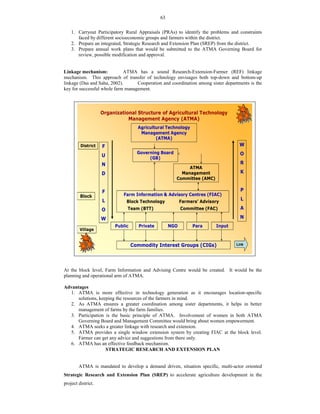 63
1. Carryout Participatory Rural Appraisals (PRAs) to identify the problems and constraints
faced by different socioeconomic groups and farmers within the district.
2. Prepare an integrated, Strategic Research and Extension Plan (SREP) from the district.
3. Prepare annual work plans that would be submitted to the ATMA Governing Board for
review, possible modification and approval.
Linkage mechanism: ATMA has a sound Research-Extension-Farmer (REF) linkage
mechanism. This approach of transfer of technology envisages both top-down and bottom-up
linkage (Das and Saha, 2002). Cooperation and coordination among sister departments is the
key for successful whole farm management.
At the block level, Farm Information and Advising Centre would be created. It would be the
planning and operational arm of ATMA.
Advantages
1. ATMA is more effective in technology generation as it encourages location-specific
solutions, keeping the resources of the farmers in mind.
2. As ATMA ensures a greater coordination among sister departments, it helps in better
management of farms by the farm families.
3. Participation is the basic principle of ATMA. Involvement of women in both ATMA
Governing Board and Management Committee would bring about women empowerment.
4. ATMA seeks a greater linkage with research and extension.
5. ATMA provides a single window extension system by creating FIAC at the block level.
Farmer can get any advice and suggestions from there only.
6. ATMA has an effective feedback mechanism.
STRATEGIC RESEARCH AND EXTENSION PLAN
ATMA is mandated to develop a demand driven, situation specific, multi-actor oriented
Strategic Research and Extension Plan (SREP) to accelerate agriculture development in the
project district.
Organizational Structure of Agricultural Technology
Management Agency (ATMA)
Agricultural Technology
Management Agency
(ATMA)
Governing Board
(GB)
ATMA
Management
Committee (AMC)
Farm Information & Advisory Centres (FIAC)
Block Technology Farmers’ Advisory
Team (BTT) Committee (FAC)
Private NGO Para Input
Commodity Interest Groups (CIGs)
F
U
N
D
F
L
O
W
W
O
R
K
P
L
A
N
District
Block
Village
Public
Link
 
