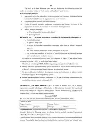 64
The SREP is the basic document which not only decides the development activities that
need to be carried out but also in which manner and by whom it has to be done.
What is strategic planning?
i. A process in which the stakeholders of an organization join in strategic thinking and acting
to create the best fit between the organization and its environment.
ii. It is planning from outside in and from inside out.
iii. It aims to unearth strengths, weaknesses, opportunities and threats in terms of the
organization its mission, its vision and its environment of an organization.
iv. In brief, strategic planning is:
a. What is intended to be achieved in future?
b. How to get there?
The need for SREP: The present Agricultural Technology Service (Research & Extension) is:
1. Centralized in nature.
2. Its approach is top down.
3. It focuses on individual commodities/ enterprises rather than on holistic/ integrated
approach.
4. It is adhoc in nature and does not involve participation of all actors.
5. The farmers are considered as receivers of benefits rather than as responsible persons
who can influence the production process.
To address the aforementioned issues, under ITD component of NATP, ATMA of each district
is required to develop a SREP by involving all stake holders.
Therefore, in formulating a SREP, the following guiding principles should be kept in view.
 Identify and spread important farming system innovations or success stories that may intensify
or diversify existing systems and thereby, increase farm household income.
 On-farm collaborative technology development, testing and refinement to address serious
technological gaps in the existing farming systems.
 Promote appropriate natural resource management (NRM) plan for building and maintaining the
sustainable production systems within each AES.
PROCEDURE FOR SREP PREPARATION: In order to prepare SREP for a district,
representative mandals and villages will be selected for data collection. Secondary data is collected
from records and again at village level primary data is collected from farmers by Agro Ecological
Situation Team (AES) by use of participatory methods.
Contents of SREP
The SREP will have two sections: and each section will have two subsections as under:
Contents of SREP
Diagnostic section Strategy Section
Information Analysis Strategies Activities
Diagnostic section: Information sub-section: (For the District and Village)
Secondary data on the following aspects is collected from the available records of Agricultural
Officer, Revenue officials, Panchayat records etc.
General features: Agro-ecological situations, Agro-climatic information, Information on land based
systems, Demographic data, Land and soil-land utilization statistics, Rainfed and irrigated area-
 