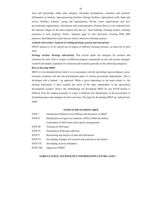 65
Area and percentage under each category, On-going development, extension and research,
Information on markets, Agro-processing facilities, Storage facilities, Agricultural credit, Input and
service facilities, Farmers’ group and organizations, Private sector organizations and non-
governmental organizations, Information and communication, Primary data is to be collected from
the selected villages on the above aspects and also on : Farm holdings, Farming systems, Farming
situations in each crop(Ag+ Horti)., Adoption gaps in crop cultivation, Existing INM, IPM
practices, Seed Quantities used, Success stories, Innovative farming systems
Analysis sub-section: Analysis of existing farming systems and enterprises:
SWOT analysis is to be carried out in respect of different Farming Systems, as observed in each
AES.
Strategy section: Strategy sub-section: This section spells out strategies for research and
extension for each AES in respect of different program components,.In this sub-section strategies
would be developed, separately for extension and research, generally on the following categories.
How to Develop SREP
SREP is to be demand driven while it is in consonance with the prevailing Agro-ecological, socio-
economic situations and also the development goals of various government departments. This is
developed with a bottom – up approach. While it gives importance to the main clients i.e. the
farming community, it does consider the views of the other stakeholders in the agricultural
development scenario. Hence, the methodology for developing SREP for any NATP district is
different from the method presently in vogue in different line departments of the government in
formulating plans and strategies for their activities. The steps for developing SREP are outlined here
under:
STEPS IN DEVELOPING SREP
STEP 1 Orientation of District Level Officers and Scientists on SREP.
STEP II Identification of Agro-eco-situations (AESs) within the district,
Constitution of AES teams and Logistic arrangements
STEP III Training of AES teams
STEP IV Participatory Field data collection
STEP V Rechecking and analysis of data and information
STEP VI Developing strategies for research and extension in the district
STEP VII Developing Activity Schedules
STEP VIII Approval of SREP
AGRICULTURAL TECHNOLOGY INFORMATION CENTRE (ATIC)
 