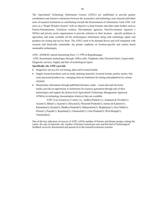 66
The Agricultural Technology Information Centres (ATICs) are established to provide greater
coordination and intensive interaction between the researchers and technology users beyond individual
units of research institutions in contributing towards the dissemination of information. Each ATIC will
serve as a "Single Window System" with an objective to help Farmers and other stake holders such as
Farmer-Entrepreneurs, Extension workers, Development agencies, Non-Government Agencies (
NGOs) and private sector organizations to provide solutions to their location - specific problems in
agriculture and make available all the technological information along with technology inputs and
products for testing and use by them. The ATICs need to be demand driven and well integrated with
research and financially sustainable, lay greater emphasis on location-specific and system based
sustainable technologies.
ATIC, ANGRAU started functioning from 1-1-1999 at Rajendranagar .
ATIC disseminates technologies through: Office calls, Telephone calls, Personal letters, Expert node,
Diagnostic services, Supply and Sale of technological inputs
Specifically, the ATICs provide
 Diagnostic services for soil testing, plant and livestock health,
 Supply research products such as seeds, planting materials, livestock breeds, poultry strains, fish
seed, processed products etc., emerging from an institution for testing and adaptation by various
clientele.
 Disseminate information through published literature, audio - visual aids and electronic
media, provide an opportunity to institutions for resource generation through sale of their
technologies and support the district level Agricultural Technology Management Agencies(
ATMAs) in technology dissemination wherever they are available.
ATIC’S are located in 21 states viz., Andhra Pradesh (1), Andaman & Nicobar(1),
Assam(1), Bihar(1), Gujarat(1), Haryana(2), Himachal Pradesh(3), Jammu & Kashmir(1),
Karnataka(3), Kerala(5), Madhya Pradesh(3), Maharashtra(5), Meghalaya(1), New Delhi(1),
Orissa(1), Punjab(1), Rajasthan(2), Uttaranchal(1), Uttar Pradesh(3), West Bengal(1),
Tamilnadu(2).
One of the key indicators of success of ATIC will be number of farmers and farmer groups visiting the
centre, the sale of materials, the number of farmers trained per year and the kind of technological
feedback received, documented and passed on to the research-extension systems.
 