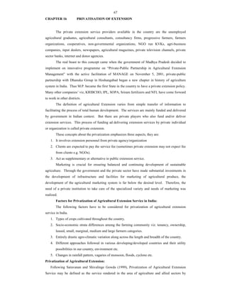 67
CHAPTER 16 PRIVATISATION OF EXTENSION
The private extension service providers available in the country are the unemployed
agricultural graduates, agricultural consultants, consultancy firms, progressive farmers, farmers
organizations, cooperatives, non-governmental organizations, NGO run KVKs, agri-business
companies, input dealers, newspapers, agricultural magazines, private television channels, private
sector banks, internet and donor agencies.
The real boast to this concept came when the government of Madhya Pradesh decided to
implement on innovative programme on “Private-Public Partnership in Agricultural Extension
Management” with the active facilitation of MANAGE on November 5, 2001, private-public
partnership with Dhanuka Group in Hoshangabad began a new chapter in history of agriculture
system in India. Thus M.P. became the first State in the country to have a private extension policy.
Many other companies’ viz, KRIBCHO, IPL, SOPA, Sriram fertilizers and NFL have come forward
to work in other districts.
The definition of agricultural Extension varies from simple transfer of information to
facilitating the process of total human development. The services are mainly funded and delivered
by government in Indian context. But there are private players who also fund and/or deliver
extension services. This process of funding ad delivering extension services by private individual
or organization is called private extension.
These concepts about the privatization emphasizes three aspects, they are:
1. It involves extension personnel from private agency/organization
2. Clients are expected to pay the service fee (sometimes private extension may not expect fee
from clients e.g. NGOs).
3. Act as supplementary or alternative to public extension service.
Marketing is crucial for ensuring balanced and continuing development of sustainable
agriculture. Through the government and the private sector have made substantial investments in
the development of infrastructure and facilities for marketing of agricultural produce, the
development of the agricultural marketing system is far below the desired level. Therefore, the
need of a private institution to take care of the specialized variety and needs of marketing was
realized.
Factors for Privatization of Agricultural Extension Service in India:
The following factors have to be considered for privatization of agricultural extension
service in India.
1. Types of crops cultivated throughout the country.
2. Socio-economic strata differences among the farming community viz. tenancy, ownership,
leased, small, marginal, medium and large farmers categories.
3. Entirely drastic agro-climatic variation along across the length and breadth of the country.
4. Different approaches followed in various developing/developed countries and their utility
possibilities in our country, environment etc.
5. Changes in rainfall pattern, vagaries of monsoon, floods, cyclone etc.
Privatization of Agricultural Extension:
Following Saravanan and Shivalinge Gowda (1999), Privatization of Agricultural Extension
Service may be defined as the service rendered in the area of agriculture and allied sectors by
 