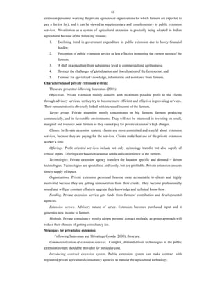 68
extension personnel working the private agencies or organizations for which farmers are expected to
pay a fee (or fee), and it can be viewed as supplementary and complementary to public extension
services. Privatization as a system of agricultural extension is gradually being adopted in Indian
agricultural because of the following reasons:
1. Declining trend in government expenditure in public extension due to heavy financial
burden;
2. Perception of public extension service as less effective in meeting the current needs of the
farmers;
3. A shift in agriculture from subsistence level to commercialized agribusiness;
4. To meet the challenges of globalization and liberalization of the farm sector, and
5. Demand for specialized knowledge, information and assistance from farmers.
Characteristics of private extension system:
These are presented following Saravanan (2001):
Objectives. Private extension mainly concern with maximum possible profit to the clients
through advisory services, so they try to become more efficient and effective in providing services.
Their remuneration is obviously linked with increased income of the farmers.
Target group. Private extension mostly concentrates on big farmers, farmers producing
commercially, and in favourable environments. They will not be interested in investing on small,
marginal and resource poor farmers as they cannot pay for private extension’s high charges.
Clients. In Private extension system, clients are more committed and careful about extension
services, because they are paying for the services. Clients make best use of the private extension
worker’s time.
Offerings. Profit oriented services include not only technology transfer but also supply of
critical inputs. Offerings are based on seasonal needs and convenience of the farmers.
Technologies. Private extension agency transfers the location specific and demand – driven
technologies. Technologies are specialized and costly, but are profitable. Private extension ensures
timely supply of inputs.
Organizations. Private extension personnel become more accountable to clients and highly
motivated because they are getting remuneration from their clients. They become professionally
sound and will put constant efforts to upgrade their knowledge and technical know-how.
Funding. Private extension service gets funds from farmers’ contribution and developmental
agencies.
Extension service. Advisory nature of serice. Extension becomes purchased input and it
generates new income to farmers.
Methods. Private consultancy mostly adopts personal contact methods, as group approach will
reduce their chances of getting consultancy fee.
Strategies for privatizing extension:
Following Saravanan and Shivalinge Gowda (2000), these are:
Commercialization of extension services. Complex, demand-driven technologies in the public
extension system should be provided for particular cost.
Introducing contract extension system. Public extension system can make contract with
registered private agricultural consultancy agencies to transfer the agricultural technology.
 