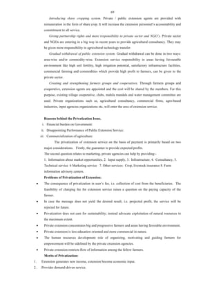 69
Introducing share cropping system. Private / public extension agents are provided with
remuneration in the form of share crop. It will increase the extension personnel’s accountability and
commitment to all service.
Giving partnership rights and more responsibility to private sector and NGO’s. Private sector
and NGOs are entering in a big way in recent years to provide agricultural consultancy. They may
be given more responsibility in agricultural technology transfer.
Gradual withdrawal of public extension system. Gradual withdrawal can be done in two ways:
area-wise and/or commodity-wise. Extension service responsibility in areas having favourable
environment like high soil fertility, high irrigation potential, satisfactory infrastructure facilities,
commercial farming and commodities which provide high profit to farmers, can be given to the
private sector.
Creating and strengthening farmers groups and cooperatives. Through farmers groups and
cooperative, extension agents are appointed and the cost will be shared by the members. For this
purpose, existing village cooperative, clubs, mahila mandals and water management committee are
used. Private organizations such as, agricultural consultancy, commercial firms, agro-based
industries, input agencies organizations etc, will enter the area of extension service.
Reasons behind the Privatization Issue.
i. Financial burden on Government:
ii. Disappointing Performance of Public Extension Service:
iii. Commercialization of agriculture:
The privatization of extension service on the basis of payment is primarily based on two
major considerations. Firstly, the guarantee to provide expected profits.
The second question relates to marketing, private agencies can help by providing:-
1. Information about market opportunities, 2. Input supply, 3. Infrastructure, 4. Consultancy, 5.
Technical service 6 Marketing service 7. Other services: Crop, livestock insurance 8. Farm
information advisory centers.
Problems of Privatization of Extension:
 The consequence of privatization in user’s fee, i.e. collection of cost from the beneficiaries. The
feasibility of charging fee for extension service raises a question on the paying capacity of the
farmer.
 In case the message does not yield the desired result, i.e. projected profit, the service will be
rejected for future.
 Privatization does not care for sustainability; instead advocate exploitation of natural resources to
the maximum extent.
 Private extension concentrates big and progressive farmers and areas having favorable environment.
 Private extension is less education oriented and more commercial in nature.
 The human resources development role of organizing, motivating and guiding farmers for
empowerment will be sidelined by the private extension agencies.
 Private extension restricts flow of information among the fellow farmers.
Merits of Privatization:
1. Extension generates new income, extension become economic input.
2. Provides demand-driven service.
 