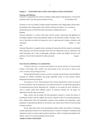 7
Chapter 2 EXTENSION EDUCATION AND AGRICULTURAL EXTENSION
Meaning and Definitions
Extension is a programme and a process of helping village people to help themselves, increase their
production and to raise their general standard of living. -D. Ensminger 1967
Extension is a two way channel; it brings scientific information to the village people, and also takes
the problems of the village people to the scientific institution for solution. It is a continuous
educational process, in which both learner and teacher contribute and receive. -B.
Rambhai
Extension Education is a science which deals with the creation, transmission and application of
knowledge designed to bring about planned changes in the behaviour-complex of people, with a
view to help them live better by learning the ways of improving their vocations, enterprises and
institutions. Reddy A Adivi
1993
Extension Education is an applied science consisting of content derived from research, accumulated
field experiences and relevant principles drawn from the behavioural sciences synthesized with
useful technology into a body of philosophy, principles, content and methods focused on the
problems of out-of-school education for adults and youth. Leagans
(1961)
From the above definitions, it is concluded that:
“Extension education is a professional method of non formal education to bring desirable
changes in knowledge, skills, attitudes and understanding of the rural people to improve their
social, economic and psychological status.”
Having defined Extension as above, we have to recognize the fact that the word has different
meanings for different individuals and groups depending mainly on their personal interest,
background and technical training etc.
For instance, in U.S.A. where Extension work is purely educational in nature, the scope of
the word ‘Extension’ may be summed up in one sentence-Extension is an educational organization,
an educational process and an educational job. Similarly, in our country the word ‘Extension’ is
used to connote mainly three different aspects of extension work-the job, the agency (or
organization) and the means (or process).
Many workers and lay people feel that agricultural extension is merely the process of
providing the farmers with the supplies and services required by them for increasing production.
Some administrators think that agricultural extension means planning and organizing a good
programme of agricultural production at the national, state, district and or block level and ensuring
its proper execution.
On the other hand, many of the agriculturally trained workers and teachers of Extension
consider agricultural extension as an educational process, a system of teaching or extending useful
information, based on research and/or practical experience, which if accepted and adopted by the
farmers, will serve to increase production and net income.
AGRICULTURAL EXTENSION
 