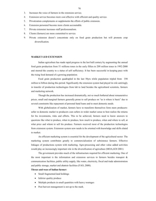 70
3. Increases the voice of farmers in the extension service.
4. Extension service becomes more cost effective with efficient and quality service.
5. Privatization complements or supplements the efforts of public extension.
6. Extension personnel become more clients accountable.
7. Private extension increases staff professionalism.
8. Clients (farmers) are more committed to service.
9. Private extension doesn’t concentrate only on food grain production but will promote crop
diversification.
MARKET LED EXTENSION
Indian agriculture has made rapid progress in the last half century by augmenting the annual
food grain production from 51 millions tones in the early fifties to 209 million tones in 1992-2000
and steered the country to a status of self sufficiency. It has been successful in keeping pace with
the rising food demand of a growing population.
Food grain production quadrupled in the last 50yrs while population tripled from 350
million to billion during this period. Significantly the extension system had played its role untiringly
in transfer of production technologies from lab to land besides the agricultural scientists, farmers
and marketing network.
Though the production has increased dramatically, not so much bothered about remunerative
prices, small and marginal farmers generally prone to sell produce on “as is where is basis” due to
several constraints like repayment of personal hand loans and to meet domestic needs.
With globalization of market, farmers have to transform themselves form mere producers-
seller in domestic market to producers cum sellers in wider market sense to best realize the returns
for his investments, risks and efforts. This to be achieved, farmers need to know answers to
questions like what to produce, when to produce, how much to produce, when and where to sell, at
what price and whom to sell his produce. Farmers received most of the production technologies
from extension system. Extension system now needs to be oriented with knowledge and skills elated
to market.
An efficient marketing system is essential for the development of the agricultural sector. The
marketing system contributes greatly to commercialization of subsistence farmers. Effective
linkages of productions system with marketing. Agro-processing and other value added activities
would play an increasingly important role in the diversification of agriculture (MOA,GOI 2001)
The government provides much of the infrastructure required for efficient marketing. One of
the most important is the information and extension services to farmers besides transport &
communication facilities, public utility supply, like water, electricity, fiscal and trade administration
and public storage, market and abattoir facilities (FAO, 2000).
Throes and woes of Indian farmer:
 Small fragmented land holdings
 Inferior quality produce
 Multiple products in small quantities with heavy wastages
 Post harvest management is not up to the mark.
 