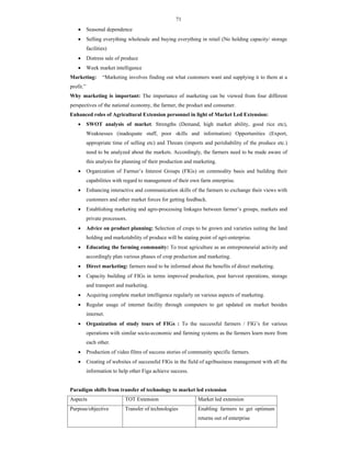 71
 Seasonal dependence
 Selling everything wholesale and buying everything in retail (No holding capacity/ storage
facilities)
 Distress sale of produce
 Week market intelligence
Marketing: “Marketing involves finding out what customers want and supplying it to them at a
profit.”
Why marketing is important: The importance of marketing can be viewed from four different
perspectives of the national economy, the farmer, the product and consumer.
Enhanced roles of Agricultural Extension personnel in light of Market Led Extension:
 SWOT analysis of market. Strengths (Demand, high market ability, good rice etc),
Weaknesses (inadequate staff, poor skills and information) Opportunities (Export,
appropriate time of selling etc) and Threats (imports and perishability of the produce etc.)
need to be analyzed about the markets. Accordingly, the farmers need to be made aware of
this analysis for planning of their production and marketing.
 Organization of Farmer’s Interest Groups (FIGs) on commodity basis and building their
capabilities with regard to management of their own farm enterprise.
 Enhancing interactive and communication skills of the farmers to exchange their views with
customers and other market forces for getting feedback.
 Establishing marketing and agro-processing linkages between farmer’s groups, markets and
private processors.
 Advice on product planning: Selection of crops to be grown and varieties suiting the land
holding and marketability of produce will be stating point of agri-enterprise.
 Educating the farming community: To treat agriculture as an entrepreneurial activity and
accordingly plan various phases of crop production and marketing.
 Direct marketing: farmers need to be informed about the benefits of direct marketing.
 Capacity building of FIGs in terms improved production, post harvest operations, storage
and transport and marketing.
 Acquiring complete market intelligence regularly on various aspects of marketing.
 Regular usage of internet facility through computers to get updated on market besides
internet.
 Organization of study tours of FIGs : To the successful farmers / FIG’s for various
operations with similar socio-economic and farming systems as the farmers learn more from
each other.
 Production of video films of success stories of community specific farmers.
 Creating of websites of successful FIGs in the field of agribusiness management with all the
information to help other Figa achieve success.
Paradigm shifts from transfer of technology to market led extension
Aspects TOT Extension Market led extension
Purpose/objective Transfer of technologies Enabling farmers to get optimum
returns out of enterprise
 