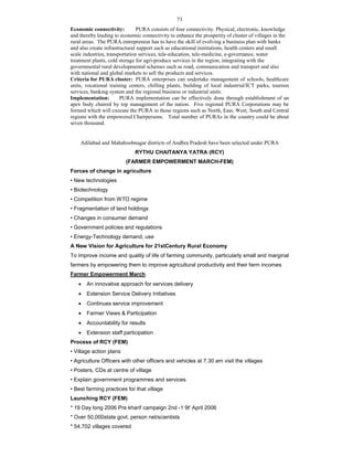 73
Economic connectivity: PURA consists of four connectivity. Physical, electronic, knowledge
and thereby leading to economic connectivity to enhance the prosperity of cluster of villages in the
rural areas. The PURA entrepreneur has to have the skill of evolving a business plan with banks
and also create infrastructural support such as educational institutions, health centers and small
scale industries, transportation services, tele-education, tele-medicine, e-governance, water
treatment plants, cold storage for agri-produce services in the region, integrating with the
governmental rural developmental schemes such as road, communication and transport and also
with national and global markets to sell the products and services.
Criteria for PURA cluster: PURA enterprises can undertake management of schools, healthcare
units, vocational training centers, chilling plants, building of local industrial/ICT parks, tourism
services, banking system and the regional business or industrial units.
Implementation: PURA implementation can be effectively done through establishment of an
apex body chaired by top management of the nation. Five regional PURA Corporations may be
formed which will execute the PURA in those regions such as North, East, West, South and Central
regions with the empowered Chairpersons. Total number of PURAs in the country could be about
seven thousand.
Adilabad and Mahaboobnagar districts of Andhra Pradesh have been selected under PURA
RYTHU CHAITANYA YATRA (RCY)
(FARMER EMPOWERMENT MARCH-FEM)
Forces of change in agriculture
• New technologies
• Biotechnology
• Competition from WTO regime
• Fragmentation of land holdings
• Changes in consumer demand
• Government policies and regulations
• Energy-Technology demand, use
A New Vision for Agriculture for 21stCentury Rural Economy
To improve income and quality of life of farming community, particularly small and marginal
farmers by empowering them to improve agricultural productivity and their farm incomes
Farmer Empowerment March
 An innovative approach for services delivery
 Extension Service Delivery Initiatives
 Continues service improvement
 Farmer Views & Participation
 Accountability for results
 Extension staff participation
Process of RCY (FEM)
• Village action plans
• Agriculture Officers with other officers and vehicles at 7.30 am visit the villages
• Posters, CDs at centre of village
• Explain government programmes and services
• Best farming practices for that village
Launching RCY (FEM)
* 19 Day long 2006 Pre kharif campaign 2nd -1 9t' April 2006
* Over 50,000state govt. person nel/scientists
* 54,702 villages covered
 