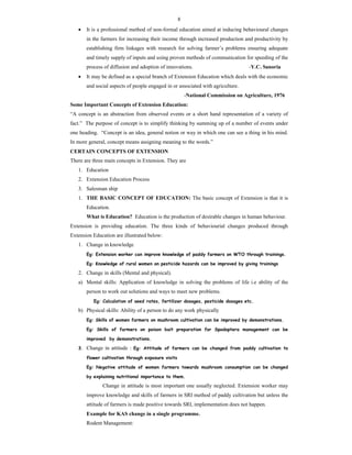 8
 It is a professional method of non-formal education aimed at inducing behavioural changes
in the farmers for increasing their income through increased production and productivity by
establishing firm linkages with research for solving farmer’s problems ensuring adequate
and timely supply of inputs and using proven methods of communication for speeding of the
process of diffusion and adoption of innovations. -Y.C. Sanoria
 It may be defined as a special branch of Extension Education which deals with the economic
and social aspects of people engaged in or associated with agriculture.
-National Commission on Agriculture, 1976
Some Important Concepts of Extension Education:
“A concept is an abstraction from observed events or a short hand representation of a variety of
fact.” The purpose of concept is to simplify thinking by summing up of a number of events under
one heading. “Concept is an idea, general notion or way in which one can see a thing in his mind.
In more general, concept means assigning meaning to the words.”
CERTAIN CONCEPTS OF EXTENSION
There are three main concepts in Extension. They are
1. Education
2. Extension Education Process
3. Salesman ship
1. THE BASIC CONCEPT OF EDUCATION: The basic concept of Extension is that it is
Education.
What is Education? Education is the production of desirable changes in human behaviour.
Extension is providing education. The three kinds of behaviourial changes produced through
Extension Education are illustrated below:
1. Change in knowledge
Eg: Extension worker can improve knowledge of paddy farmers on WTO through trainings.
Eg: Knowledge of rural women on pesticide hazards can be improved by giving trainings
2. Change in skills (Mental and physical).
a) Mental skills: Application of knowledge in solving the problems of life i.e ability of the
person to work out solutions and ways to meet new problems.
Eg: Calculation of seed rates, fertilizer dosages, pesticide dosages etc.
b) Physical skills: Ability of a person to do any work physically
Eg: Skills of women farmers on mushroom cultivation can be improved by demonstrations.
Eg: Skills of farmers on poison bait preparation for Spodoptera management can be
improved by demonstrations.
3. Change in attitude : Eg: Attitude of farmers can be changed from paddy cultivation to
flower cultivation through exposure visits
Eg: Negative attitude of women farmers towards mushroom consumption can be changed
by explaining nutritional importance to them.
Change in attitude is most important one usually neglected. Extension worker may
improve knowledge and skills of farmers in SRI method of paddy cultivation but unless the
attitude of farmers is made positive towards SRI, implementation does not happen.
Example for KAS change in a single programme.
Rodent Management:
 