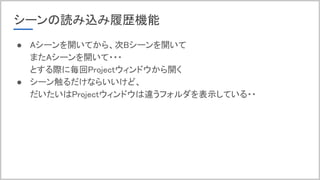 シーンの読み込み履歴機能
● Aシーンを開いてから、次Bシーンを開いて
またAシーンを開いて・・・
とする際に毎回Projectウィンドウから開く
● シーン触るだけならいいけど、
だいたいはProjectウィンドウは違うフォルダを表示している・・
 