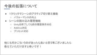 今後の拡張について
● １クリックでシーンのアクティブ切り替え機能
○ パフォーマンスの向上
● シーンの読み込み履歴機能
○ Unityを終了しても前の履歴保存対応
○ Additive対応
○ プリセット対応
他にも何かこういうのがあったら良いと思う等ございましたら
教えていただけますと幸いです！
 